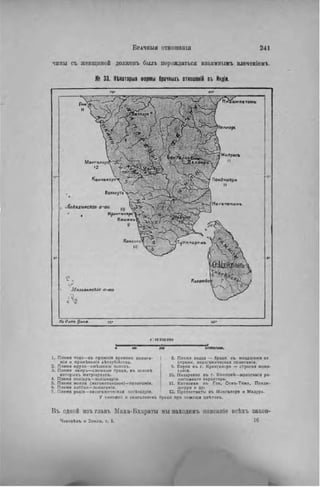 чины съ женщиной долженъ былъ порождаться взаимиымъ влеченіемъ,
№ 33. НШторыя Формы брачный отиошеній въ Индіи.
а м п а т а м ь
Маигалор.
•2
iaAtjiiecJcie' о-ва
Крамганоре'
Кошннъ
9
f .
іУ
M. ъіглкескіс о-ла
Д »
/и Оешь //м*о
ЬЯКклом.
1. Племя тода —въ прсжнія времена лолига-
мія и примѣненіе дѣтоубійства.
2. Племя ирула—смѣшеніе половъ.
3. Племя наиръ—сложные браки, в ъ основѣ
которыхъ матріархатъ.
4. Племя поліаръ—поліамдрія.
5. Племя мопла (магометанское)—полигамія.
6. Племя лаббаи—полигаміи.
7. Племя родія—эксогамическая погііндрія.
У тамиле:'! и сингалеэовъ
8. Племя ведда — браки с ъ младшими се
страми, эндогамическая полигамія.
9. Евреи в ъ г. Кранганоре — строгая моно-
гамия.
10. Нааареяие в ъ г. Квилонѣ—моногамія ре-
лигіоанаго характера.
11. Католики въ Го«, Сенъ-Тома, Понди-
шерри и др.
12. Протестанты въ Мангалорэ и Мадура,
браки при помощи ивѣтовъ.
Въ одной нзъ главъ Маха-Бхараты мы находимь оиисаніе всѣхъ закон-
Человѣкъ и Земля, т. I. 1 6
 