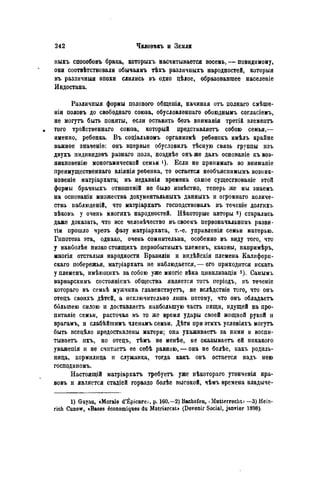 пыхъ способовъ брака, которыхъ насчитывается восемь, — повидимому,
они соотвѣтствовали обычаямъ тѣхъ различныхъ народностей, которыя
въ различныя эпохи слились въ одно цѣлое, образовавшее населеніе
Индостана.
Различныя формы полового общенія, начиная отъ полнаго смѣше-
нія половъ до свободнаго союза, обусловленпаго обоюднымъ согласіемъ,
не могутъ быть поняты, если оставить безъ вниманія третій элемеитъ
• того тройственнаго союза, который представляетъ собою семья,—
именно, ребенка. Въ соціальномъ организмѣ ребѳнокъ имѣлъ крайне
важное значеніе: онъ впервые обусловилъ тѣсную связь группы изъ
двухъ индивидовъ разнаго пола, позднѣе онъ же далъ основаніе къвоз-
никповенію моногамической семьи Если не принимать во вниманіе
преимущественнаго вліянія реоенка, то остается необъяспимымъ возник-
новеніе матріархата; въ недавнія времена самое существованіе этой
формы брачныхъ отношеній не было нзвѣстяо, теперь же мы знаемъ
на основаніи множества документальныхъ данныхъ и огромнаго количе-
ства наблюденій, что матріархатъ господствовалъ въ теченіе долгихъ
вѣковъ у очень многихъ народностей. Нѣкоторые авторы старались
даже доказать, что все человѣчество въ своемъ первоначальномъ разви-
тіи прошло чрезъ фазу матріархата, т.-е. управленія семьи матерью.
Гипотеза эта, однако, очень сомнительна, особенно въ виду того, что
у наиболѣе низко стоящихъ первобытныхъ племенъ, каковы, напримѣръ,
многія отсталыя народности Бразиліи и индѣйскія племена Калифорн-
скаго побережья, матріархата не наблюдается, — его приходится искать
у племенъ, имѣющихъ за собою уже многіе вѣка цивилизаціи з). Самымъ
варварскимъ состояніемъ общества является тотъ періодъ, въ теченіе
котораго въ семьѣ мужчина главенствуетъ, не вслѣдствіе того, что онъ
отецъ своихъ дѣтей, a исключительно лишь потому, что онъ обладаете
большею силою и доставляете наибольшую часть пищи, идущей на про-
питаніе семьи, расточая въ то же время удары своей мощной рукой и
врагамъ, и слабѣйшимъ членамъ семьи. Дѣти при этихъ условіяхъ могутъ
быть всецѣло предоставлены матери; она ухаживаете за ними и воспи-
тываете ихъ, но отецъ, тѣмъ не менѣе, не оказываете ей никакого
уважепія и не считаете ее себѣ равною, — она не болѣе, какъ родиль-
ница, кормилица и служанка, тогда какъ онъ остается надъ нею
господиномъ.
Настоящій матріархатъ требуете уже нѣкотораго утонченія нра-
вовъ и является стадіей гораздо болѣе высокой, чѣмъ времена владыче-
1) Guyau, «Morale d'Épicure-, p. 160,—2) Bachofeii, * Mutterrecht^ —3) Hein-
rich Cunow, «Bases économiques du Matriarcat» (Devenir Social, janvier 1898).
 