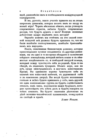 П Р Е Д І І Ъ Л О П І В
идей, равновѣсію силъ и необходимости международной
солидарности.
И вы, русскіе, какое участіе примете вы въ этомъ
широкомъ движеніи, которое несетъ насъ ко входу въ
новый міръ? Черезъ нѣсколько вѣковъ, когда утихнуть
современны» страсти, забыты будуть современный
распри, что будутъ думать о васъ? Какими великими
доблестями щедро надѣлитъ васъ исторія?
Заранѣе можемъ мы отвѣтить на это: вашей глав-
ной заслугой всѣ должны будутъ признать то, что вы
были наиболѣе гостепріимнымъ, наиболѣе братолюби-
вымъ изъ народовъ.
Нація, охватившая бѳзконечную равнину, которая
превосходными путями соединяется съ другими равни-
нами, вы въ одно и то же время обладаете и качествами
осѣдлаго земледѣльца, который любить землю и съ нѣж-
ностью воздѣлываетъ ее, и свободной натурой номада,
который всюду чувствуетъ себя на родинѣ, будь то на
сѣверѣ, въ ледяныхъ тундрахъ Бѣлаго моря, или на
югѣ, среди виноградниковъ и жгучихъ известияковъ
Крыма. Бы одинаково хорошо чувствуете себя въ
палаткѣ или войлочной кибиткѣ, въ деревянной пзбѣ
и въ каменномъ дворцѣ. Вы вездѣ будете желанными
гостьми и всѣхъ будете принимать у себя, какъ друзей;
ни одна національная группа не будетъ содействовать
столько, какъ ваша, нарожденію націи будущаго, кото-
рая произойдетъ отъ всѣхъ расъ и будетъ говорить па
всѣхъ языкахъ. Вы будете главными дѣятелями въ
дѣлѣ истинио-человѣческон цивилизаціи, зиждущейся
на свободѣ и правѣ.
Элизе Ре/слю.
 