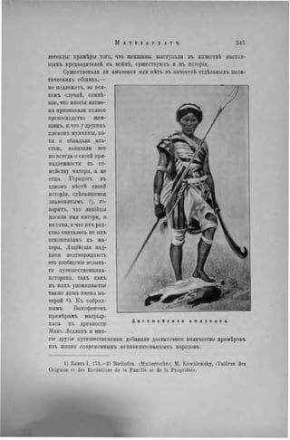 легенды: примѣры того, что женщины выступали въ качествѣ настоя-
щихъ предводителей на войнѣ, существуютъ и въ исторіи.
Существовали ли амазонки пли пѣтъ въ качествѣ отдѣльныхъ полн-
тнческихъ общинъ,—
не подлежитъ. во вся-
комъ случаѣ, сомнѣ-
нію, что многія племе-
на признавали полное
превосходство жен-
щинъ, и что у другихъ
племенъ мужчины, хо-
тя и обладали вла-
стью, заявляли все
же всегда о своей при-
надлежности къ се-
мейству матери, а не
отца. Геродотъ въ
одномъ мѣстѣ своей
исторіи, сдѣлавшемся
знаменитымъ го-
ворить, что ликійцы
носили имя матери, а
не отца, и что ихъ род-
ство считалось по ихъ
отношсніямъ къ ма-
тери. Лнкійскія над-
писи подтверждают,
это сообщеніе велика-
го путешественника-
историка, такъ какъ
въ нихъ упоминаются
также лишь имена ма-
терей г). Къ собран-
нымъ Бахофеномъ
примѣрамъ матріар-
хата вт. древности
Макъ Лелланъ и мно-
гіе другіе путешественники добавили достаточное количество примѣровъ
изъ жизни современныхъ нецнвилизованныхъ народовъ.
1) Книга I, 173,—2) Bachofen. «Muiterrecht»; M. Kowalewsky, < Tableau des
Orig-ines et des Evolutions de la Famille et de la Propriété».
 