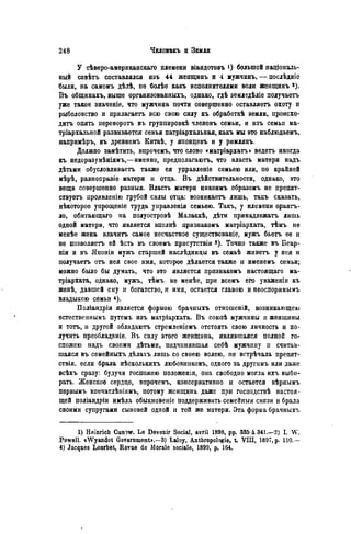 У сѣверо-американскаго племени віандотовъ большой паціональ-
ный совѣтъ составлялся изъ 44 женщинъ и 4 мужчинъ, — послѣдніе
были, на самомъ дѣлѣ, не болѣе какъ исполнителями воли женщинъ *).
Въ общинахъ, выше организованныхъ, однако, гдѣ земледѣліе получаете
уже такое значеніе, что мужчина почти совершенно оставляете охоту и
рыболовство и прилагаете всю свою силу къ обработкѣ земли, происхо-
дить опять перевороте въ группировкѣ членовъ семьи, и изъ семьи ма-
тріархальной развивается семья патріархальная, какъ мы это наблюдаемъ,
напримѣръ, въ древнемъ Китаѣ, у японцевъ и у римлянъ.
Должно замѣтить, впрочемъ, что слово «матріархатъ» ведете иногда
къ недоразумѣніямъ,—именно, предполагаютъ, что власть матери надъ
дѣтьми обусловливаете также ея управленіе семьею или, по крайней
мѣрѣ, равноправіе матери и отца. В ъ дѣйствительности, однако, это
вещи совершенно разныя. Власть матери никоимъ образомъ не препят-
ствуете проявленію грубой силы отца: возникаете лишь, такъ сказать,
нѣкоторое упрощеніе труда управленія семьею. Такъ, у нлемени орангъ-
ло, обитающаго на полуостровѣ Малаккѣ, дѣти принадлежать лишь
одной матери, что является вполнѣ признакомъ матріархата, тѣмъ не
менѣе жена влачите самое несчастное существованіе, мужъ бьете ее и
не позволяете ей ѣсть въ своемъ присутствіи з). Точно также въ Беар-
ніи и въ Японіи мужъ старшей наслѣдницы въ семьѣ живете у нея и
получаете отъ нея свое имя, которое дѣлается также и именемъ семьи;
можно было бы думать, что это является признакомъ настоящаго ма-
тріархата, однако, мужъ, тѣмъ не менѣе, при всемъ его уваженіи къ
женѣ, давшей ему и богатство, и имя, остается главою и неоспоримымъ
владыкою семьи
Поліандрія является формою брачныхъ отношеній, возникающею
естественнымъ путемъ изъ матріархата. Въ союзѣ мужчины и женщины
и тотъ, и другой обладание стремленіемъ отстоять свою личность и по-
лучить преобладаніе. Въ силу этого женщина, являвшаяся полной го-
спожею надъ своими дѣтьми, подчинявшая себѣ мужчину и считав-
шаяся въ семейныхъ дѣлахъ лишь со своею волею, не встрѣчала ирепят-
ствія, если брала нѣсколькихъ любовниковъ, одного за другимъ или даже
всѣхъ сразу: будучи госпожею положенія, она свободно могла ихъ выби-
рать. Женское сердце, впрочемъ, консервативно и остается вѣрнымъ
первымъ впечатлѣнілмъ, потому женщина даже при господствѣ настоя-
щей поліандріи имѣла обыкновеніе поддерживать семейныя связи и брала
своими супругами сыновей одной и той же матери. Эта форма брачныхъ
1) Heinrich Cunow. Le Devenir Social, avril 1898, pp. 335 à 341.—2) I. W.
Powell. «Wyandot Government».—3) Laloy, Anthropologie, t VIII, 1897, p. 110,—
4) Jacques Lourbet, Revue de Morale sociale, 1899, p. 164.
 