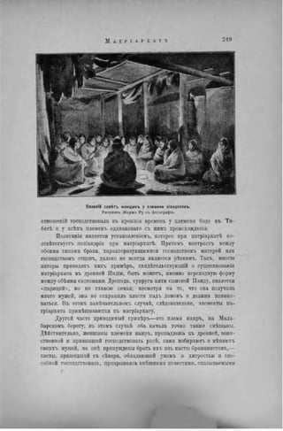 Великій совѴгъ женщинъ у племени віандотовъ.
Рисунокъ Жоржа Ру съ фотогріфіи.
отношеній господствовала въ нрежнія времена у племени бодо въ Ти-
бетѣ и у всѣхъ племенъ одннаковаго съ нимъ происхожденія.
Полигинія является установленіемъ, которое при патріархатѣ со-
отвѣтствѵетъ поліандріи при матріархатѣ. Притомъ контрастъ между
обоими типами брака, характеризующимися господствомъ матерей или
господствомъ отцовъ, далеко пе всегда является рѣзкимъ. Такъ, многіе
авторы приводить какъ примѣрь, свидѣтельствующій о существованіи
матріархата въ древней Индіи, быть можетъ, именно переходную форму
между обѣими системами. Дропади, супруга пяти сыновей Панду, является
«царицей», но не главою семьи; несмотря на то, что она иолучнла
много мужей, она не сохранила власти падъ домомъ и должна повино-
ваться. Въ этомъ замѣчательномъ случаѣ, слѣдоватсльно, элементы па-
тріархата примѣшиваются къ матріархату.
Другой часто приводимый примѣръ—это племя наиръ, на Мала-
барскомъ берегу; въ этомъ случаѣ оба начала точно также смѣшаны.
Действительно, женщины племени наиръ, принадлежа къ древней, воин-
ственной и привыкшей господствовать расѣ, сами избираютъ и мѣняють
своихъ мужей, но онѣ принуждены брать ихъ нзъ касты браманистовъ,—
касты, пришедшей съ сѣвера, обладающей умомъ и хитростью и спо-
собной господствовать, прикрываясь внѣшнпми почестями, оказываемыми
г
JL
 