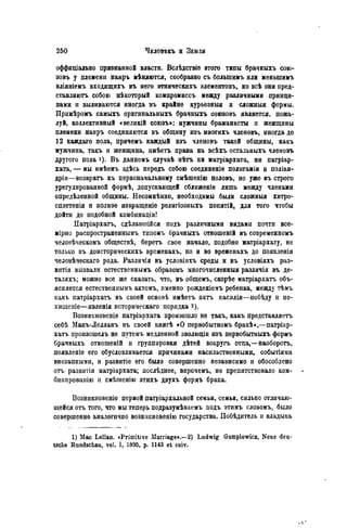 оффиціально признанной власти. Вслѣдствіѳ этого типы брачныхъ сою-
зовъ у племени наиръ мѣняются, сообразно съ болыпимъ или меныпимъ
вліяніемъ входящихъ въ него этническихъ элементовъ, но всѣ они пред-
ставляютъ собою нѣкоторый компромиссъ между различными принци-
пами и выливаются иногда въ крайне курьезныя и сложный формы.
Примѣромъ самыхъ оригинальныхъ брачныхъ союзовъ является, пожа-
луй, коллективный «великій союзъ»: мужчины браманисты и женщины
племени наиръ соединяются въ общину изъ многихъ членовъ, иногда до
12 каждаго пола, причемъ каждый изъ членовъ такой общины, какъ
мужчина, такъ и женщина, имѣетъ права на всѣхъ остальныхъ членовъ
другого пола і). В ъ данномъ случаѣ нѣтъ ни матріархата, ни патріар-
хата, — мы имѣемъ здѣсь передъ собою соединеніе полигаміи и поліан-
дріи—возврата къ первоначальному смѣгаенію половъ, но уже въ строго
урегулированной формѣ, допускающей сближеніе лишь между членами
опредѣленной общины. Несомнѣнно, необходимы были сложныя хитро-
сплетенія и полное извращеніе религіозныхъ понятій, для того чтобы
дойти до подобной комбинаціи!
Патріархатъ, сдѣлавшійся подъ различными видами почти все-
мірно распространеннымъ типомъ брачныхъ отношеній въ современномъ
человѣческомъ обществѣ, беретъ свое начало, подобно матріархату, не
только въ доисторическихъ временахъ, но и во временахъ до появленія
человѣческаго рода. Различія въ условіяхъ среды и въ условіяхъ раз-
витая вызвали естественнымъ образомъ многочисленный различія въ де-
таляхъ; можно все же сказать, что, въ общемъ, скорѣе матріархатъ объ-
ясняется естественнымъ актомъ, именпо рожденіемъ ребенка, между тѣмъ
какъ патріархатъ въ своей основѣ имѣетъ актъ насилія—побѣду и по-
хищеніе—явленія исторнческаго порядка 2).
Возникновеніе патріархата произошло не такъ, какъ представляетъ
себѣ Макъ-Лелланъ въ своей книгѣ «О первобытномъ бракѣ»,—патріар-
хатъ произошелъ не путемъ медленной эволюціи изъ первобытныхъ формъ
брачныхъ отношенШ и группировки дѣтей вокругъ отца,—наоборотъ,
появленіе его обусловливается причинами насильственными, событіями
внезапными, и развитіе его было совершенно независимо и обособлено
отъ развитія матріархата; послѣднее, впрочемъ, не препятствовало ком-
бншіровашю и смѣшенію этихъ двухъ формъ брака.
Возникновеніе первой патріархальной семьи, семьи, сильно отличаю-
щейся отъ того, что мы теперь подразумѣваемъ подъ этимъ словомъ, было
совершенно аналогично возникновенію государства. Побѣдитель и владыка
1) Mac Lellan. «Primitive Marriage».—2) Ludwig Gumplowicz, Neue deu-
tsche Rundschau, vol. I, 1895, p. 1143 et suiv.
 