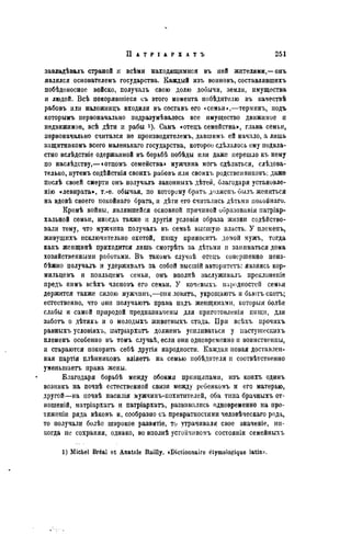 завладѣвалъ страной и всѣмн находящимися въ ней жителями,—онъ
являлся основателемъ государства. Каждый изъ воиновъ, составлявшихъ
побѣдоносное войско, получалъ свою долю добычи, земли, имущества
и людей. Всѣ покорявшіеся съ этого момента побѣднтелю въ качествѣ
рабовъ или наложницъ входили въ составъ его «семьи»,—терминъ, подъ
которымъ первоначально подразумѣвалось все имущество движимое и
недвижимое, всѣ дѣти и рабы Самъ «отецъ семейства», глава семьи,
первоначально считался не производителемъ, давшимъ ей начало, а лишь
защитникомъ всего маленькаго государства, которое сдѣлалось ему подвла-
стно вслѣдствіе одержанной въ борьбѣ побѣды или даже перешло къ нему
по наслѣдству,—«отцомъ семейства» мужчина могъ сдѣлаться, слѣдова-
тельно, путемъ содѣйствія своихъ рабовъ или своихъ родственниковъ; даже
послѣ своей смерти онъ получалъ законныхъ дѣтей, благодаря установле-
нію «левирата», т.-е. обычая, по которому брать долженъ былъ жениться
на вдовѣ своего покойнаго брата, и дѣти его считались дѣтьми покойнаго.
Кромѣ войны, являвшейся основной причиной образованія иатріар-
хальной семьи, иногда также н другія условія образа жизни содейство-
вали тому, что мужчина получалъ въ семьѣ высшую власть. У племенъ,
живѵщихъ исключительно охотой, пшцу приносить домой мужъ, тогда
какъ женщинѣ приходится лишь смотрѣть за дѣтьми и заниматься дома
хозяйственными работами. В ъ такомъ случаѣ отецъ совершенно неиз-
бѣжно получалъ и удерживалъ за собой высшій авторитета: являясь кор-
мильцемъ и поильцемъ семьи, онъ виолпѣ заслуживалъ прсклоненіѳ
предъ нимъ всѣхъ членовъ его семьи. У кочевыхъ народностей семья
держится также силою мужчшгь,—они ловятъ, укрощаютъ и бьютъ скота;
естественно, что они получаюта права надъ женщинами, которыя болѣе
слабы и самой природой предназначены для нриготовленія шици, для
забота о дѣтяхъ и о молодыхъ жнвотныхъ стада. При всѣхъ прочихъ
равныхъ условіяхъ, патріархатъ долженъ усиливаться у ііастушескихъ
племенъ особенно въ томъ случаѣ, если они одновременно и воинственны,
и стараются покорить себѣ другія народности. Каждая новая доставлен-
ная партія плѣнниковъ вліяетъ на семью нобѣдителя и соотвѣтственно
уменьшаета права жены.
Благодаря борьбѣ между обоими принципами, нзъ коихъ одинъ
возникъ на почвѣ естественной связи между ребенкомъ и его матерью,
другой—на ночвѣ пасилія мужчинъ-похитителей, оба типа брачныхъ от-
ношеній, матріархата и патріархата, развивались одновременно на про-
тяженіи ряда вѣковъ и, сообразно съ превратностями человѣческаго рода,
то получали болѣе широкое развмтіе, то утрачивали свое значеніе, ни-
когда не сохраняя, однако, во вполнѣ устойчивомъ СОСТОЯІІІИ семейныхъ
1) Michel Bréal et Anatole Bailly. «Dictionnaire étymologique latin?.
 