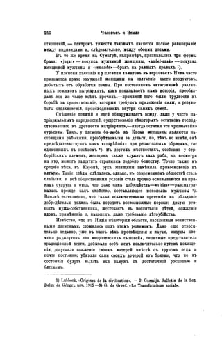 отношеній, — центромъ тяжести таковыхъ является полное равноправіе
между индивидами и, слѣдовательно, между обоими полами.
Въ то же время на Суматрѣ, напримѣръ, признавались три формы
брака: «jugur»—покупка мужчиной женщины, «ambel-anak»—покупка
женщиной мужчины и «semando»—бракъ на равныхъ правахъ
У племени хассаніэ и у племени хамитовъ въ верховьяхъ Нила часто
признается право замужней женщины на полученіе части продуктовъ,
добытыхъ отъ обработки почвы. При постоянномъ антагонизмѣ различ-
ныхъ режимовъ патріархатъ, какъ показываете намъ исторія, преобла-
дал!, все же чаще всѣхъ прочихъ,—причиной того были трудности въ
борьбѣ за существованіе, которыя требуютъ нриложенія силы, и резуль-
таты столкновеній, происходившихъ внутри самихъ семей.
Омѣшеніе понятій и идей обнаруживаете всюду, даже у чисто па-
тріархальныхъ народностей, существованіе нѣкоторыхъ остатковъ господ-
ствовавшая въ древности матріархата,—иногда остатки эти чрезвычайно
курьезны. Tain*, у племени ба-люба въ Касаи жепщины являются на-
стоящими рабынями, пріобрѣтаемыми за деньги, но, тѣмъ не менѣе, онѣ
иредсѣдательствуютъ какъ «старѣйшія» при релнгіозныхъ обрядахъ, со-
единенныхъ съ иосѣвомъ 2). Въ другихъ мѣстностяхъ, особенно у бер-
берійскихъ племенъ, женщина также служите какъ раба, но, несмотря
на это, можете защитить странника подобно божеству. Точно также въ
средиіе вѣка, въ Евронѣ, рука женщины замѣняла прикосновеніе къ
алтарю. Такіе слѣды сдѣлались, однако, въ современномъ обществѣ столь
слабыми, и всѣ общественный условія столь прочно основываются на пра-
вахъ супруга и отца, что даже сама добродѣтель—«yirtus»—разсматри-
валась прежде какъ свойство, составляющее монополію мужчины
Вполнѣ естественно, что такая исключительная претензія на обладаніе
добродѣтелью должна была породить всевозможные пороки: дикую рев-
ность мужа-собственннка, жестокость въ воснитаніи дѣтей, сожженіе
вдовъ, примѣненіе и, наконецъ, даже требованіѳ дѣтоубійства.
Извѣстно, что въ Индін нѣкоторыя области, населенныя воинствен-
ными племенами, сложились подъ этимъ рѳжимомъ. Даже еще относи-
тельно недавно, уже въ нашъ вѣкъ просвѣщенія и науки, индусы пле-
мепи раджпутовъ или «королевскихъ сыновей», типичные представители
традиціонной чести, добывали себѣ женъ исключительно путемъ похище-
нія, допускали сожженіе своихъ матерей вмѣстѣ съ трупомъ отца и
почти постоянно убивали сами своихъ дочерей изъ боязни, что не въ
состояніи будутъ выдать ихъ замужъ съ достаточной роскошью и
блескомъ.
1) Lubbock. ^Origines de la civilisation». — 2) Garmijn. Bulletin de la Soc.
Belge de Géogr., nov. 1905 —3) G. de Greef. «Le Transformisme social».
 