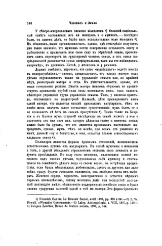 У сѣверо-американскаго племени віандотовъ *) большой паціональ*
ный совѣтъ составлялся изъ 44 женщинъ и 4 мужчинъ, — послѣдніе
были, на самомъ дѣлѣ, не болѣе какъ исполнителями воли женщинъ
Въ общинахъ, выше организованныхъ, однако, гдѣ земледѣліе получаетъ
уже такое значеніе, что мужчина почти совершенно оставляете охоту и
рыболовство и прилагаете всю свою силу къ обработкѣ земли, происхо-
дить опять перевороте въ группировкѣ членовъ семьи, и изъ семьи ма-
тріархальной развивается семья патриархальная, какъ мы это наблюдаемъ,
напримѣръ, въ древнемъ Китаѣ, у японцевъ и у римлянъ.
Должно замѣтить, впрочемъ, что слово «матріархатъ» ведете иногда
къ недоразумѣніямъ,—именно, предполагаюсь, что власть матери надъ
дѣтьми обусловливаете также ея управленіе семьею или, по крайней
мѣрѣ, равноправіе матери и отца. В ъ дѣйствительности, однако, это
вещи совершенно разныя. Власть матери никоимъ образомъ не препят-
ствуете проявленію грубой силы отца: возникаете лишь, такъ сказать,
нѣкоторое упрощеніе труда управленія семьею. Такъ, у нлемени орангъ-
ло, обитающаго на полуостровѣ Малаккѣ, дѣти принадлежать лишь
одной матери, что является вполнѣ признакомъ матріархата, тѣмъ не
менѣе жена влачите самое несчастное существованіе, мужъ бьетъ ее и
не позволяете ей ѣсть въ своемъ присутствіи з). Точно также въ Беар-
ніи и въ Японіи мужъ старшей наслѣдницы въ семьѣ живете у нея и
получаете отъ нея свое имя, которое дѣлается также и именемъ семьи;
можно было бы думать, что это является признакомъ настоящаго ма-
тріархата, однако, мужъ, тѣмъ не менѣе, нри всемъ его уваженіи къ
женѣ, давшей ему и богатство, и имя, остается главою и неоспоримымъ
владыкою семьи
Поліандрія является формою брачныхъ отпошеній, возникающею
естественнымъ путемъ изъ матріархата. Въ союзѣ мужчины и женщины
и тотъ, il другой обладаютъ стремленіемъ отстоять свою личность и по-
лучить преобладаніе. Въ силу этого женщина, являвшаяся полной го-
спожою надъ своими дѣтьми, подчинявшая себѣ мужчину и считав-
шаяся въ семейныхъ дѣлахъ лишь со своею волею, не встрѣчала препят-
ствія, если брала нѣсколькихъ любовниковъ, одного за другимъ или даже
всѣхъ сразу: будучи госпожею положенія, она свободно могла ихъ выби-
рать. Женское сердце, впрочемъ, консервативно и остается вѣрнымъ
первымъ впечатлѣніямъ, потому женщина даже при господствѣ настоя-
щей поліандріи имѣла обыкновеиіе поддерживать семейныя связи и брала
своими супругами сыновей одной и той же матери. Эта форма брачныхъ
1) Heinrich Cunow. Le Devenir Social, avril 1898, pp. 335 à 341.—2) I. V.
Powell. cWyandot Government».—3) Laloy, Anthropologie, t. VIII, 1897, p. 110,—
4) Jacques Lourbet, Revue de Morale sociale, 1899, p. 164.
 