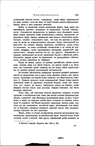 изображеній мамонта несетъ, повидимому, также слѣды парисованной
на немъ попоны,—если это такъ, то этотъ гигантъ являлся предшествѳн-
никомъ слона и какъ домашнее животное.
Война, во множествѣ своихъ различныхъ формъ, была одною изъ
важпѣйшихъ причинъ, поведшихъ къ образованію частной собствен-
ности. Большинство экономистовъ съ давнихъ поръ объясняютъ завда-
дѣніе землею причиною болѣе возвышенною,—именно, призяаніемъ за-
траченнаго труда. Однако, наблюденія надъ жизнью теперешнихъ перво-
бытныхъ племенъ показываютъ намъ, что если эта причина и играла
роль, то развѣ въ исключительныхъ случаяхъ. Трудъ, выполненный ка-
кнмъ-либо изъ членовъ общины, приносить, разумѣется, пользу всѣмъ
ея сочленамъ, но этимъ послѣднимъ обыкновенно и въ голову не при-
ходить наградить своего трудолюбиваго сотоварища какими-либо пре-
имуществами, которыя отличали бы его отъ другихъ. Неравенство въ
правахъ, возникающее на почвѣ внутренней борьбы и внѣшнихъ войнъ,
объясняетъ гораздо лучше то неравенство въ распредѣленіи собствен-
ности, которое появляется въ общинахъ.
Какую бы форму, однако, ни приняло пріобрѣтеніе однимъ лидомъ
поля, участка земли или цѣлой области, въ памяти людей и въ обыч-
номъ или писанномъ правѣ остаются все же всегда слѣды существова-
нія въ прежнія времена коллективной собственности.
Во многихъ мѣстностяхъ обладатели частныхъ владѣній работаютъ
вмѣстѣ въ праздничные дни, и земля тогда дѣлается общею,—это наблю-
дается, напримѣръ, на островѣ Гуамъ, главномъ изъ Маріаннскихъ остро-
вовъ '). Иллюзіи прошлаго снова возрождаются! Какая общая радость
замѣчается также въ деревняхъ старинной Беарніи, когда всѣ обита-
тели, отъ стараго до малаго, собираются осенью на гумнахъ, чтобы
обдирать колосья маиса подъ разсказы старыхъ бабушекъ или иѣснн
'молодыхъ дѣвушекъ!
Часто тамъ, гдѣ земельные участки раздѣлены сообразно со своей
природой и воздѣланныя поля стали уже внолнѣ частною собственностью,
община сохраняетъ еще нѣкоторыя коллективный права на лѣса и паст-
бища, а земли, не нмѣющія особой цѣны, остаются во владѣніи всѣхъ.
Даже въ странахъ, гдѣ бѣдное населеніе совершенно лишено земли, тра-
диціи все же сохраняются. Англійскій лордъ, объѣзжающій свои владѣ-
нія въ Ирландіи, прекрасно понимаетъ скрытый смыслъ тѣхъ взглядовъ,
которые бросаютъ на пего крестьяне.
Итакъ, война со своими послѣдствіями является неустранимою пер-
вопричиною перавноправія въ человѣческой срѳдѣ. Молодой воинъ болѣе
сильный, ловкій и хитрый, чѣмъ другіѳ, обращающій менѣе вниманія на
1) National Geograph. Magazine. May 1905, p. 236.
 