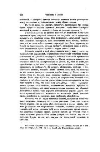 отношепій, — центромъ тяжести таковыхъ является полное равноправіе
между индивидами и, слѣдовательно, между обоими полами.
Въ то же время на Суматрѣ, напримѣръ, признавались три формы
брака: «jugur»— покупка мужчиной женщины, «ambel-anak»—покупка
женщиной мужчины и «semando»—бракъ на равныхъ правахъ і).
У племени хассаніэ и у племени хамитовъ въ верховьяхъ Нила часто
признается право замужней женщины на полученіе части нродуктовъ,
добытыхъ отъ обработки ночвы. При постоянномъ антагонизмѣ различ-
ныхъ режимовъ патріархатъ, какъ показываете намъ исторія, преобла-
далъ все же чаще всѣхъ прочихъ,—причиной того были трудности въ
борьбѣ за существованіе, которыя требуютъ приложенія силы, и резуль-
таты столкновеній, нроисходнвшихъ внутри самихъ семей.
Смѣшеніе понятій и идей обнаруживаете всюду, даже у чисто па-
тріархальныхъ народностей, сѵществованіе нѣкоторыхъ остатковъ господ-
ствовавшая въ древности матріархата,—иногда остатки эти чрезвычайно
курьезны. Такъ, у племени ба-люба въ Касаи женщины являются на-
стоящими рабынями, пріобрѣтаемыми за деньги, но, тѣмъ не менѣе, онѣ
нредсѣдательствуютъ какъ «старѣйшія» при религіозныхъ обрядахъ, со-
единенныхъ съ иосѣвомъ 2). Въ другихъ мѣстностяхъ, особенно у бер-
берійскихъ племенъ, женщина также служите какъ раба, но, несмотря
на это, можете защитить странника подобно божеству. Точно также въ
средніе вѣка, въ Европѣ, рука женщины замѣняла прикосновепіе къ
алтарю. Такіе слѣды сдѣлалнсь, однако, въ современномъ обществѣ столь
слабыми, и всѣ общественный условія столь прочно основываются на пра-
вахъ супруга и отца, что даже сама добродѣтель—«virt-us»—разсматри-
валась прежде какъ свойство, составляющее монополію мужчины
Вполнѣ естественно, что такая исключительная претензія на обладаніе
добродѣтелью должна была породить всевозможные пороки: дикую рев-
ность мужа-собственника, жестокость въ воспитаніи дѣтей, сожженіе
вдовъ, цримѣненіе и, наконецъ, даже требованіѳ дѣтоубійства.
Извѣстио, что въ Индіи нѣкоторыя области, населенныя воинствен-
ными племенами, сложились подъ этимъ режимомъ. Даже еще относи-
тельно недавно, уже въ нашъ вѣкъ просвѣщенія и науки, индусы пле-
мени раджпутовъ или «королевскихъ сыновей», типичные представители
традиціонной чести, добывали себѣ женъ исключительно путемъ похище-
нія, допускали сожженіе своихъ матерей вмѣстѣ съ трупомъ отца и
почти постоянно убивали сами своихъ дочерей изъ боязни, что не въ
состояніи будутъ выдать ихъ замужъ съ достаточной роскошью и
блескомъ.
1) Lubbock. ^Origines de la civilisation». — 2) Garmijn. Bulletin de la Soc.
Belge de G^ogr., nov. 1905 —3) G. de Greef. «Le Transformisme social».
 