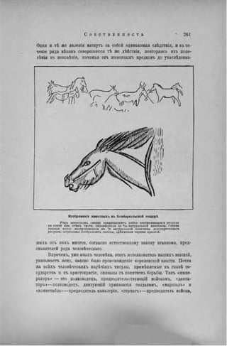 Одни и тѣ жѳ явленія влекутъ за собой одинаковыя слѣдствія, и въ те-
чете ряда вѣковъ совершаются тѣ же дѣйствія, повторяясь изъ поко-
лѣпія въ поколѣніе, начиная отъ жнвотныхъ предвовъ до унаслѣдовав-
Изображенія жнвотныхъ въ Комбарелльской пѳщерЬ
Рядъ жнвотныхъ сверху представляетъ собою воспроизведено рисунка
на одной изъ стЪнъ грота, уменьшенное до '/«о натуральной величины. Голова
лошадн внизу воспроизведена въ '/а натуральной величины доисторическаго
рисунка; штриховка изображаете полосы, сдѣланныя черно» краской.
шихъ отъ нихъ многое, согласно естественному закону атавизма, пред-
ставителей рода человѣческаго.
Впрочемъ, уже языкъ человѣка, этотъ истолкователь нашихъ мыслей,
указываетъ ясно, каково было происхожденіе королевской власти. Почти
на всѣхъ человѣческихъ нарѣчіяхъ титулы, прнмѣняемые къ главѣ го-
сударства и къ аристократіи, связаны съ понятіемъ борьбы. Такъ «импе-
раторъ» — это полководецъ, предводительствуюіцій войскомъ, «дикта-
торъ»—полководецъ, диктующій приказанія солдатамъ, «маршалъ» и
«коннетабль»—предводитель кавалеріи, «герцогъ»—предводитель войска,
 