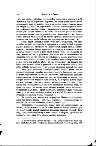 «jarl» или «eari»—человѣкъ, отличающійся храбростью и силою, и т. д. і).
Нѣкоторые титулы выражаютъ, впрочемъ, въ общей формѣ простой фактъ
властвованія, какъ въ мирное, такъ н въ военное время,—таково назва-
ніе «король» («roi»). В ъ германскихъ языкахъ соотвѣтствующія назва-
вія — «koning», «koenig», «king» — приписывают королю особый высшія
знанія (отъ глагола «kennen»). В ъ этомъ сказывается уже самоуниженіѳ
подданныхъ передъ своимъ владыкою; они принадлежать къ поколѣ-
ніямъ, которыя были рабами въ теченіѳ времени, достаточно продолжи-
тѳльнаго для того, чтобы сдѣлать ихъ придворными льстецами! С.'
Среди людей монархія могла тѣмъ легче утвердиться, что самъ
человѣкъ — животное, способное приручаться, подобно собакѣ и другимъ
вндамъ домашнихъ жнвотныхъ *). Покоренный сперва лестью, затѣмъ
страхомъ, человѣкъ быстро прнвыкаетъ къ рабству и позволяет, распо-
ряжаться своими силами и даже своей жизнью тѣмъ, кто обладает къ
тому желаніемъ; но и утрачивая при этомъ чувство собственнаго до-
стоинства, онъ все же остается по остальнымъ своимъ чувствамъ чело-
вѣкомъ, выказывает уваженіѳ и благоговѣніе передъ покорившимъ его,
и дѣло кончается нерѣдко тѣмъ, что къ угнетающему его тиранну онъ
проявляет больше любви и уваженія, чѣмъ къ кому-либо другому. По-
добно собакѣ, ползает онъ у ногъ своего господина, который б ь е т егоі
Э т о т духъ покорности и самоуничиженія возникъ также еще въ
предшествовавшѳмъ человѣку животномъ царствѣ; благодаря ему только
и могли образоваться въ такомъ множествѣ человѣческихъ обществъ
единодержавная условія правленія; онъ же обусловилъ въ теченіе хода
исторіи образованіе колоссальныхъ имперій, въ которыхъ тысячи людей
считали особымъ счастьемъ лежать распростертыми въ пыли у ногъ
одного изъ себѣ подобныхъ. Какъ часто послѣднимъ желаніемъ тѣхъ, кто
шелъ на гибель по одному лишь капризу монарха, была возможность
воскликнуть предъ нимъ,—предъ человѣкомъ, мановеніемъ руки отправляю-
щимъ ихъ на смерть,—«Caesar, moritori te salutant»! Это была не иропія
отчаянія, но крайняя степень обожанія!
Въ одномъ изъ маленькихъ государствъ Палаосскихъ острововъ
глава его носит титулъ «mad», т.-е. «смерть», — предполагается, что
каждый, кто на него взглянет, долженъ умереть »)!
Наклонность къ подражанію также одно изъ естественныхъ ка-
чествъ, содѣйствовавшихъ болѣе всего развитію монархическаго духа
въ человѣчествѣ: слабый старается подражать сильному, бѣдный—бога-
тому, уродливый—красивому и даже иногда, наоборот, красивый по-
дражает уроду, если т о т занялъ высокое положеніе.
1) Thomas Сагіуіѳ, cSartor Hesartus». — 2) Ludwig Gumplowicz. Neue Deu-
tsche Rundschau, vol. 1895.—3) Миклухо-Маклай. Иавістія И. Русск. Геогр. Общ. 1877.
 