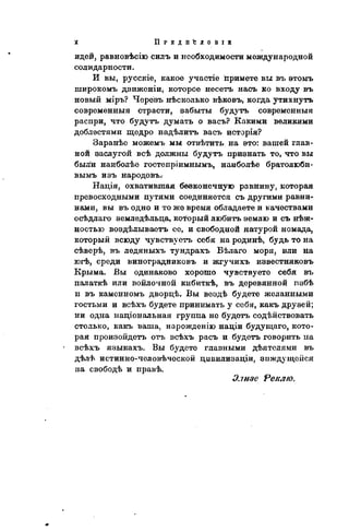 П Р Е Д II 'С Л О В I В
идей, равновѣсію силъ и необходимости международной
солидарности.
И вы, русскіе, какое участіе примете вы въ этомъ
широкомъ движеніи, которое несетъ насъ ко входу въ
новый міръ? Черезъ нѣсколько вѣковъ, когда утихнуть
современный страсти, эабыты будутъ современный
распри, что будутъ думать о васъ? Какими великими
доблестями щедро надѣлитъ васъ исторія?
Заранѣе можемъ мы отвѣтить на это: вашей глав-
ной заслугой всѣ должны будутъ признать то, что вы
были наиболѣе гостепріимнымъ, наиболѣе братолюби-
вымъ изъ народовъ.
Нація, охватившая бевконечную равнину, которая
превосходными путями соединяется съ другими равни-
нами, вы въ одно и то же время обладаете и качествами
осѣдлаго земледѣльца, который любить землю и съ нѣж-
ностью воздѣлываетъ ее, и свободной натурой номада,
который всюду чувствуетъ себя на родинѣ, будь то на
сѣверѣ, въ ледяныхъ тундрахъ Бѣлаго моря, или на
югѣ, среди виноградниковъ и жгучихъ известняковъ
Крыма. Бы одинаково хорошо чувствуете себя въ
палаткѣ или войлочной кибиткѣ, въ деревянной пзбѣ
п въ каменномъ двордѣ. Вы вездѣ будете желанными
гостьми и всѣхъ будете принимать у себя, какъ друзей;
ни одна національная группа не будетъ содѣйствовать
столько, какъ ваша, нарожденію націи будущаго, кото-
рая произойдетъ отъ всѣхъ расъ и будетъ говорить па
всѣхъ языкахъ. Вы будете главными дѣятелями въ
дѣлѣ истинно-человѣческой цивилизаціи, зиждущейся
на свободѣ и правѣ.
Элизе Реіслю.
 