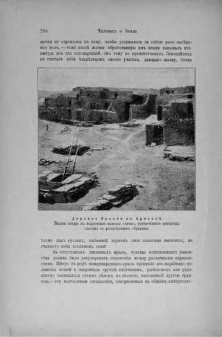 2 5 6 Чвлов»къ И ЗЕМЛЯ
время не стремился къ тому, чтобы удерживать за собою разъ засѣяп-
ное поле, — если послѣ жатвы обработанную имъ землю запималъ кто-
нибудь изъ его сотоварищей, онъ тому не препятствовала Земледѣлецъ
не считалъ себя владѣльцемъ своего участка, дающаго жатву, точно
Д е р е в н я О р а и б и в ъ А р и з о н ѣ .
Видны входы въ подземпыя камеры скнва», употребленіо которыхъ
свпзапо съ релпгіозиыын обрядами.
также какъ сусликъ, пабившій зерномъ свои запасные магазины, не
считаетъ себя хозяином'!, поля!
За отсутствіемъ писанпыхъ правъ, чувство естественнаго равен-
ства должно было регулировать отношенія между различными народно-
стями. Нѣчто въ родѣ международная права возникло изъ подобнаго по-
ложонія вещей и запрещало групнѣ охотниковъ, рыболововъ или рудо-
коповъ заниматься своимъ дѣломъ въ области, населенной другою груп-
пою,—эти молчаливыя соглашенія, совершаемый въ общихъ интересах!.
 