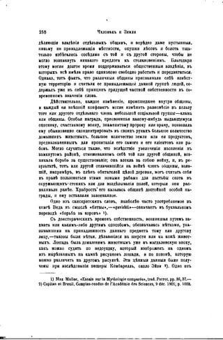 дѣляющія владѣнія отдѣльныхъ общинъ, и нерѣдко даже пустынные,
никому не принадлежащія мѣстности, опушки лѣсовъ и болота тща-
тельно избѣгались сосѣдями съ той и съ другой стороны, чтобы не
могло возникнуть никакого предлога къ столкновеніямъ. Благодаря
этому могли долгое время поддерживаться общественный владѣнія, въ
которыхъ всѣ имѣли право одинаково свободно работать и передвигаться.
Однако, тотъ фактъ, что различныя общины присваивали себѣ извѣст-
ную территорію и считали ее принадлежащей данной группѣ людей, со-
держалъ уже въ себѣ принципъ грядущей частной собственности въ со-
временномъ значеніи слова.
Дѣйствительно, каждое измѣненіе, происшедшее внутри общины,
и каждый ея внѣшиій конфликта могли измѣнить равновѣсіе въ пользу
того или другого отдѣльнаго члена небольшой соціальной группы—клана
или общины. Особая награда, присвоенная какому-нибудь выдающемуся
охотнику, счастливому воину, знаменитому пророку или врачу, позволяла
ему обыкновенно сконцентрировать въ своихъ рукахъ большое количество
домашнихъ животныхъ, большое количество земли или ея продуктовъ,
предназначенныхъ для пронитанія его самого и его кліентовъ или ра-
бовъ. Могло случиться также, что вслѣдствіе увеличенія населенія въ
замкнутомъ райопѣ, отмежеванномъ себѣ той или другой общиной, воз-
никала борьба за существованіе; она влекла за собою войну, и, въ ре-
зультатѣ, тотъ или другой отличившійся на войнѣ члепъ общины, взяв-
шій, напрнмѣръ, въ плѣнъ обитателей цѣлой деревни, могь считать себя
въ правѣ пользоваться этими новыми рабами для пастьбы скота въ
окружающихъ' степяхъ или для воздѣлыванія полей, которыя они рас-
пахивали ранѣе. Храбрость' его казалась общипѣ достойной особой на-
грады, и ему оставляли завоеванное.
Одно изъ санскритскихь словъ, нанболѣе часто употребляемое въ
книгѣ Веда въ смыслѣ «битвы»,—«gavishti»—овначаетъ въ буквальномъ
переводѣ <борьба за коровъ» і).
Съ доисторическихъ временъ собственность, возникшая путемъ за-
хвата или какнмъ-либо другимъ способомъ, обозначалась мѣтками, ука-
зывавшими на принадлежность даинаго предмета тому или другому
лицу,—таковы были мѣтки, дѣлавшіяся на шерсти или на кожѣ живот-
ныхъ. Лошадь была домашннмъ животнымъ уже въ магдаленскую эпоху,
какъ можно судить по недоуздку, который изображенъ на одномъ
изъ вырѣзанныхъ на камнѣ рисунковъ лошади, и по попонѣ, которую
можно различить на другомъ рисункѣ. Эти цѣнныя данныя были полу-
чены при изслѣдовапіи пещеры Комбарѳлль, около Эйзи «), Одно изъ
1) Мах Müller, «Essais sur la Mythologie comparée», trad. Porrot, pp. 3G, 37.—
2) Capitan et Breail, Comptes-rendus de l'Académie des Sciences, 9 déc. 1901; p. 1038.
 