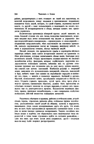 рабовъ, распростертыгь у ногъ стоящаго во главѣ ихъ властителя; въ
качествѣ посредниковъ между владыкою и приниженными подданными
появляется толпа людей, которые, съ одной стороны, подчинены высшей
власти, съ другой — сами начальствуютъ н вымещаютъ на своихъ под-
чиненныхъ тѣ несправедливости п обиды, который самимъ имъ прихо-
дится переносить.
Политическая организация обширной группы людей зависитъ въ
очень большой степени отъ ихъ числа; господство таинственнаго, незри-
маго владыки надъ лично незнакомыми ему людьми и управленіе ими
при посредствѣсвоихъ помощниковъ—«проконсуловъ» н «вице-королей»—
несравненно затруднительнѣе, чѣмъ властвованіе на основаніи привиле-
гии данныхъ окружающими своему же товарищу, живущему вмѣстѣ съ
ними и управляющему сотнями, иногда тысячами людей.
Вполнѣ очевидно, что превратности судьбы и перевороты мѣстнаго
характера имѣютъ лишь слабое историческое значеніе по сравненію съ
тѣми революціямн, который захватываютъ цѣлыя націи, благодаря ряду
косвенныхъ вліяній. Отсюда пронстекаетъ великое значеніе въ эволюціи
человѣчества всѣхъ факторовъ, которые содѣйствуютъ нарушенію изо-
лированности отдѣльныхъ племенъ, смѣшенію ихъ съ другими этни-
ческими группами или соединеиію ихъ въ одну массу, путемъ заключе-
нія союзовъ или путемъ завоеваній. Измѣненія рельефа и очертаній'
земли, зависящія отъ вулканическихъ изверженій, обваловъ, наводненій
и бурь, имѣютъ также свое вліяніе на перемѣщеніе народовъ и измѣне-
ніе ихъ строя, — вліяегь и появленіе заразныхъ болѣзней и другихъ
бѣдствій, возникновеніе войнъ. преслѣдованіе непріятелей и бѣгствоотъ
нихъ. Открытіе горныхъ проходовъ, путей чрезъ лѣса, чрезъ рѣки и
морскіе проливы, одинаковымъ образомъ, должны быть причислены къ
событіямъ велпкаго значеиія въ исторіи народовъ, и вліяніе ихъ сказы-
валось еще съ доисторнческихъ временъ. Большинство подобныхъ фак-
товъ, правда, проходило незамѣченнымъ, — они совершались вслѣдствіе
отдѣльныхъ дѣйствій множества отдѣльныхъ личностей.
Различаясь обычаями и нравами, цвѣтомъ и оттѣнкомъ кожи, устрой-
ствомъ черепа, строеніемъ органовъ рѣчи, отдѣльныя группы человѣче
ства, разъединенныя самой средой на общины, племена и народности,
оказывались столь сильно изолированными другь отъ друга, что языкъ
ихъ не могъ болѣе приспособиться произносить одинаковые звуки, и ихъ
уши не могли таковые одинаково воспринимать. Такимъ способомъ воз-
никли языки и нарѣчія; они образовались какъ націоиальные типы на-
родностей и точно также стремились прійти въ состояніе равновѣсія,—
одни изъ нихъ при этомъ могли лишь удержаться, другіе — получили
мало-по-малу болѣе широкое распространеніе.
 