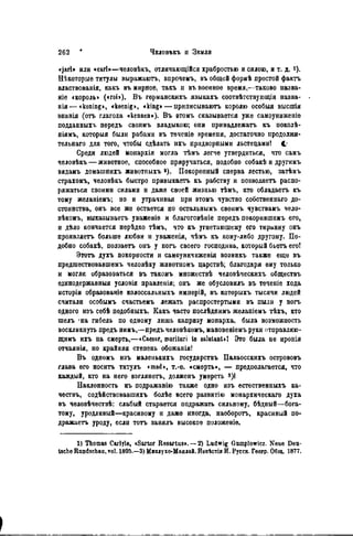 «jarl» или «earl»—человѣкъ, отличающійся храбростью и силою, и т. д. і).
Нѣкоторые титулы выражаюгь, впрочемъ, въ общей формѣ простой фактъ
властвованія, какъ въ мирное, такъ и въ военное время,—таково назва-
ніе «король» («roi»). Въ германскихъ языкахъ соотвѣтствующія назва-
нія—«koning», «koenig», «king» — приписываютъ королю особыя высшія
энанія (отъ глагола «kennen»). Въ втомъ сказывается уже самоуниженіе
подданныхъ пѳредъ своимъ владыкою; они принадлежать къ поколѣ-
ніямъ, которыя были рабами въ теченіѳ времени, достаточно продолжи-
тельная для того, чтобы сдѣлать ихъ придворными льстецами! С
Среди людей монархія могла тѣмъ легче утвердиться, что самъ
человѣкъ — животное, способное приручаться, подобно собакѣ и другимъ
видамъ домашнихъ животныхъ а). Покорепный сперва лестью, затѣмъ
страхомъ, человѣкъ быстро привыкаетъ къ рабству и позволяетъ распо-
ряжаться своими силами и даже своей жизнью тѣмъ, кто обладаетъ къ
тому желаніемъ; но и утрачивая при ѳтомъ чувство собственнаго до-
стоинства, онъ все же остается по остальнымъ своимъ чувствамъ чело-
вѣкомъ, выказываетъ уваженіѳ и благоговѣніе передъ покорившимъ его,
и дѣло кончается нерѣдко тЪмъ, что къ угнетающему его тиранну онъ
проявляегь больше любви и уваженія, чѣмъ къ кому-либо другому. По-
добно собакѣ, ползаетъ онъ у ногъ своего господина, который бьетъ егоі
Этотъ духъ покорности и самоуничиженія возннкъ также еще въ
предшествовавшѳмъ человѣку животномъ царствѣ; благодаря ему только
и могли образоваться въ такомъ множествѣ человѣческихъ обществъ
единодержавныя условія правленія; онъ же обусловилъ въ теченіе хода
исторіи образованіе колоссальныхъ имперій, въ которыхъ тысячи людей
считали особымъ счастьемъ лежать распростертыми въ пыли у ногъ
одного изъ себѣ подобныхъ. Какъ часто послѣднимъ желаніемъ тѣхъ, кто
шелъ -на гибель по одному лишь капризу монарха, была возможность
воскликнуть предъ нимъ,—предъ человѣкомъ, мановеніемъ руки отправляю-
щимъ ихъ на смерть,—«Caesar, morituri te salutanUl Это была не иронія
отчаянія, но крайняя степень обожанія!
Въ одномъ изъ маленькихъ государствъ Палаосскихъ острововъ
глава его носить титулъ «mad», т.-е. «смерть», — предполагается, что
каждый, кто на него взглянетъ, долженъ умереть 3 )!
Наклонность къ подражанію также одно изъ естественныхъ ка-
чѳствъ, содѣйствовавшихъ болѣе всего развитію монархическаго духа
въ чѳловѣчествѣ: слабый старается подражать сильному, бѣдный—бога-
тому, уродливый—красивому н даже иногда, наоборогь, красивый по-
дражаете уроду, если тотъ занялъ высокое положеніе.
1) Thomas Carlyle, «Sartor Resartus». — 2) Ludwig Gumplowicz. Neue Deu-
tsche Rundschau, vol. 1895.—3) Миклухо-Маклай. Иввѣстія И. Русск. Геогр. Общ. 1877.
 