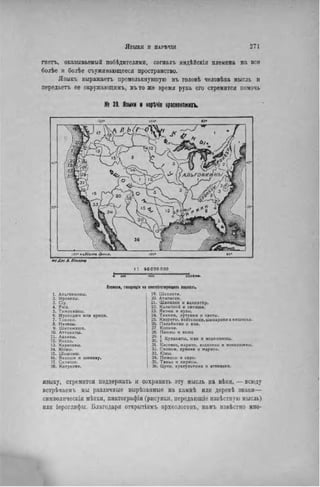 гнетъ, оказываемый побѣдителями, согналъ нндѣйскія племена на все
болѣе и болѣе съужи кающееся пространство.
Языкъ выражаетъ промелькнувшую въ головѣ человѣка мысль и
передаетъ ее окружающимъ, въто же время рука его стремится помочь
№ 39. Языки и нарѣчія краснокожих*.
пв Лж. в. Позмчо
і: sooooooo
Плшаі, гонріщія «А сшіітстіующіхі ІІЫШІ.
1. Альгонкины.
2. Ирокезы.
3. Сіу.
4. Учіэ.
5. Тимуквэны.
6. Мускоажи или крики.
7. Тоники.
8. Начезы.
9. Шнтимэши.
10. Аттакапы.
11. Аіаизы.
1 Z К О Д Д О .
13. Каракэвы.
14. Кіовы.
15. Шошокы.
16. Вакаши и шииаку.
17. Салиши.
16. Китунэхи.
19. Шахэпти.
20. Атапаски.
21. Шинкоки и ванлатпу.
22. Калапоой и сілиши.
23. Яконы и куэы.
24. Такили, лутуами и о с т ы .
25. Квореты, вейтспики, шинарики и вишоски.
26. Палайннкн и яии.
27. Копихи.
28. Паюны и ваше
j Куланапы, юки и мокелюмны.
31. Костеио, марипо, нсселени и мокелюмны.
32. С і л и н и , хумехи и марипо.
33. Юмы.
34. Пимасы и сіри.
35. Таньо и кирисы.
36. Цуни, куахультики и атапаски.
языку, стремится поддержать и сохранить эту мысль на вѣки, — всюду
встрѣчаемъ мы различные вырѣзанные на камнѣ ИЛИ деревѣ знаки—
символнческія мѣтки. пиктографіи (рисунки, передаюіціе извѣстнѵю мысль)
или іероглифы. Благодаря открытіямъ археологовъ, намъ извѣстно мно-
 