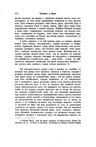 жество рисунковъ на скалахъ,— рисунковъ большею частью очень эле-
ментарныхъ, но тѣмъ лучше передающихъ вложенныя въ нихъ простыл
идеи. Такіе элементы рисунковъ, какъ крестъ, кругъ, греческій узоръ и
завитокъ, находятся всюду і); трудно, однако, найти связь между этими
первобытными знаками и нашими буквами. Индѣйцы Сѣверной Америки
и племя кихуа поддерживали пнсьменныя сношенія при помощи узел-
ковъ, завязанныхъ на шнурахъ; точно также очень оживленную пере-
писку вели дагомейды въ Гвинеѣ при помощи знаковъ, иаписанныхъ на
обломкахъ тыквенныхъ бутылокъ.
У всѣхъ народовъ и во всѣ времена языкъ съ полнымъ правомъ
можетъ быть названъ «материнскимъ»: матери постояпно съ невѣро-
ятнымъ терпѣніемъ обучаютъ языку дѣтей. Отецъ молчитъ, мать же без-
нрерывно повторяетъ слова,—опа болтаетъ какъ попугай, чтобы заста-
вить и ребенка произносить слова родного языка. Жепщина-мать со-
оищаетъ ребенку первый запасъ словъ, она же научаетъ его первымъ
пѣснямъ, первымъ сказкамъ; благодаря ей сохраняются и развиваются
всѣ пріобрѣтенія человѣческаго рода, — даже болѣе—«всему, что дѣй-
ствительно совершенно необходимо для жизни, научили насъ женщины,—
они научили насъ улыбкамъ, грацж, умѣпью нравиться» 2).
Всѣ непосредственный вліянія почвы и климата на человѣка, съ
которыми ему прежде всего пришлось считаться и бороться, создавая н
развивая различные пріемы труда, приспособляя различнымъ способомъ
свой образъ жизни къ особенностямъ среды,—всѣ эти вліянія усложня-
ются тѣіи воздѣйствіями, которыя возникаютъ въ его собственномъ
умѣ и заставляюті) давать разлпчныя, иногда очень наивныя объясненія
явленіямъ внѣшняго міра. У него не является еще сомнѣпій относи-
тельно дѣйствительности всего, что поражаетъ его чувства, онъ треоуетъ
отвѣта на всѣ вопросы, которые приходятъ ему въ голову. Не распола-
гая данными положительной науки, онъ для пониманія окружающаго
міра долженъ удовлетворяться галлюц-инаціями своихъ чувствъ, неясными
призраками своихъ мыслей и объясненіями, приводящими его въ страхъ
или возбуждающими въ немъ несбыточпыя желанія: онъ не знаетъ, но
вѣритъ, и его задѣваетъ за живое, если кто-нибудь выразить сомнѣніе
въ предметѣ его вѣры. Эту вѣру раздѣляютъ съ нимъ съ одинаковымъ
унорствомъ его друзья, сочлены его клана, словомъ, всѣ, кто находится
иодъ вліяніемъ одинаковой внѣшней среды. Этотъ комплексъ обманчи-
выхъ вѣрованій, химерическихъ надеждъ, эти несвязныя легенды о про-
исхождеиіи видішаго и невидимаго міра, эти первобытный сказанія, со-
1) Géorge Courty. «Sur les signes rupestres de Scine-et-Oise; Charles Le-
touraeau, op. cit. 2) Remy de Gourmont. «Le Chemin do Velours»; Patrick Geddes.
 