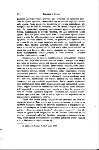 раскопки доисторическихъ деревень, при которыгь не удавалось нахо-
дить ни одного предмета, служившаго при выполненіи обрядовъ какого-
либо культа. Среди множества предметовъ, изъ коихъ унотребленіе нѣ-
которыхъ все же пока не выяснено, нѣтъ ни одного, который произво-
дилъ бы впечатлѣніе предмета, примѣняемаго жрецами для вызыванія
боговъ, приходящихъ на помощь человѣку, или для заклинанія злыхъ
духовъ. Если бы фактъ этотъ былъ даже и совершенно прочно устано-
влен^ и если бы, дѣйствительно, среди наслѣдія, оставленнаго нашими
предками, не было найдено ни четокъ, ни фетишей, ни амулетовъ,—мы
не имѣли бы все же права заключать изъ этого, что первобытный че-
ловѣкъ былъ простою машиной, выполняющею лишь физическія дѣй-
сівія, п что его не привлекала къ сѳбѣ вовсе тайна неизвѣстнаго! Не
знать причины факта и, тѣмъ менѣе, создавать эту причину на осно-
вами исключительно своихъ догадокь и своей фантазіи — обычная
ошибка, свойственная людямъ!
Спрашивается, на какихъ свидѣтельствахъ основывается обычное
мнѣніе, что среди тѣхъ многочисленныхъ племенъ, которыя еще живутъ
или жили въ недавнее время внѣ прямого соприкосновения съ европей-
цами, многія совершенно лишены религіозныхъ представленій? Свиде-
тельства эти доставлялись миссіонерами п другими путешественннкамн-
хрнстіанамн, которые, вполнѣ естественно, имѣлн наклонность считать
»настоящей религіей» лишь свою собственную; когда при изложеніи ихъ
католическихъ или протестантскнхъ вѣрованій туземцы встрѣчали слова
ихъ смѣхомъ, насмѣшками или тупымъ удивленіемъ, они тотчасъ же
заключали, что эти послѣдніе нерелигіозны. Такія сужденія высказыва-
лись относительно почти всѣхъ нецивилизованныхъ народностей: австра-
лійцы, кафры, готтентоты, полинезійцы—всѣ обладаютъ очень совершен-
ной мвѳологіей, и религіозныя представленья ихъ было бы полезно изу-
чить въ смыслѣ выясненія вопросовъ сравнительнаго развитія человѣ-
ческаго духа,—всѣ они, тѣмъ не менѣе, причислялись первоначально къ
народностями лишеннымъ религіи.
Кромѣ того иногда дикари предпочнтаютъ отклонять огь себя не-
скромные вопросы. Такъ одинъ изъ путешественниковъ встрѣчаетъ на
Дейлонѣ молодыхъ веддовъ со строгими волосатыми и бородатыми ли-
цами: «Существуегь ли Богъ»?—спрашиваетъ онъ ихъ.—«Мы не знаемъ
этого».—«Живутъ ли луна и солнце»?—«Кто же это знаетъ»?—«Что дѣ-
лается съ душой послѣ смерти»?—«Мы не знаемъ».—«Боитесь ли вы
въ лѣсу демоновъ»?—«Нѣтъ»! Подобные разговоры не доказывают, ни-
чего, кромѣ полной невозможности взаимнаго пониманія между веддамн
и ихъ бѣлолицыми собесѣдниками і)!
1) Rtitimoyer. Globus. Л» 13, 2 April 1903.
 