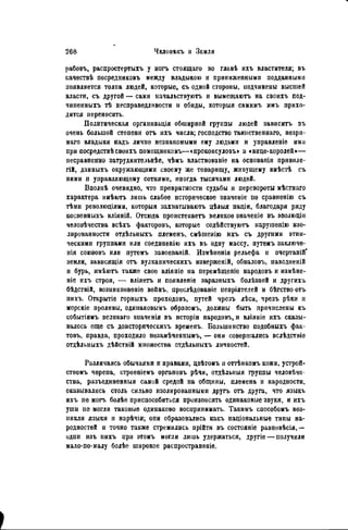 рабовъ, распростертыхъ у ногъ стоящаго во главѣ ихъ властителя; въ
качествѣ посредииковъ между владыкою и приниженными подданными
появляется толпа людей, которые, съ одной стороны, подчинены высшей
власти, съ другой — сами начальствуютъ и вымещаютъ на своихъ под-
чиненныхъ тѣ несправедливости и обиды, которыя самимъ имъ прихо-
дится переносить.
Политическая организация обширной группы людей зависитъ въ
очень большой степени отъ ихъ числа; господство таинственнаго, незри-
маго владыки надъ лично незнакомыми ему людьми и управленіе ими
при посредствѣсвоихъ помощниковъ—«проконсуловъ» и «вице-королей»—
песравненно затруднительнѣе, чѣмъ властвованіе на основапіи привиле-
гій, данныхъ окружающими своему же товарищу, живущему вмѣсгЪ съ
пими и управляющему сотнями, иногда тысячами людей.
Вполнѣ очевидно, что превратности судьбы и перевороты мѣстнаго
характера имѣютъ лишь слабое историческое значеніе по сравненію съ
тѣми революціями, которыя захватываюсь цѣлыя націи, благодаря ряду
косвенныхъ вліяній. Отсюда проистекаетъ великое значепіе въ эволюцііі
человѣчества всѣхъ факторовъ, которые содѣйствуютъ нарушенію изо-
лированности отдѣльныхъ племенъ, смѣшенію ихъ съ другими этни-
ческими группами или соеднненію ихъ въ одну массу, путѳмъ заключе-
нія союзовъ или путемъ завоеваній. Измѣненія рельефа и очертаній*
земли, зависящія отъ вулканическихъ изверженій, обваловъ, паводненій
и бурь, имѣютъ также свое вліяпіе на перемѣщеніе народовъ и измѣне-
ніе ихъ строя, — вліяетъ и появленіе заразныхъ болѣзней и другихъ
бѣдствій, возникновеніе войнъ, преслѣдованіе пепріятелей и бѣгство отъ
пихъ, Отісрытіе горныхъ проходовъ, путей чрезъ лѣса, чрезъ рѣки и
морскіе проливы, одинаковымъ образомъ, должны быть причислены къ
событіямъ великаго значенія въ исторіи народовъ, и вліяніе ихъ сказы-
валось еще съ доисторическихъ временъ. Большинство подобныхъ фак-
товъ, правда, проходило пезамѣченнымъ, — они совершались вслѣдствіе
отдѣльныхъ дѣйствій множества отдѣльпыхъ личностей.
Различаясь обычаями и нравами, цвѣтомъ и оттѣнкомъ кожи, устрой-
ствомъ черепа, строеніемъ органовъ рѣчи, отдѣльныя группы человѣче-
ства, разъединенния самой средой на общины, племена и народности,
оказывались столь сильно изолированными другъ отъ друга, что языкъ
ихъ не могь болѣе приспособиться произносить одинаковые звуки, и ихъ
уши не могли таковые одинаково воспринимать. Такнмъ способомъ воз-
никли языки п нарѣчія; опи образовались какъ паціональные типы на-
родностей и точно также стремились прійти въ состояніе равновѣсія,—
одни изъ пихъ при этомъ могли лишь удержаться, другіе — получили
мало-по-малу болѣе широкое распространѳніѳ.
 