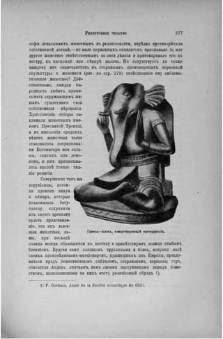 софы отказываютъ животнымъ въ религіозности, нерѣдко противорѣчили
собственной логнкѣ,—не мало церковныхъ синклитовъ признавало то или
другое животное отвѣтственнымъ за свои дѣянія и приговаривало его къ
костру, къ висилицѣ или сѣкнрѣ палача. Не сопутствуетъ ли также
каждому изъ евангелистовъ въ старинііыхъ произведѳніяхъ церковной
скульптуры и живописи (рис. на стр. 279) свойственное ему эмблема-
тическое животное? Дей-
ствительно, каждая на-
родность любить припи-
сывать окружающимъ жи-
вымъ существамъ свои
собственныя вѣрованія.
Хрпстіанскіе соборы за-
клинали животныхъ име-
немъ Пресвятой Троицы,
и въ миоологіи среднихъ
вѣковъ животныя часто
становились посредника-
ми Богоматери или сата-
ны, святыхъ или демо-
новъ, и имъ приписыва-
лось вполнѣ точное зна-
піе религіи.
Совершенно такъ же
перувіанцы, потом-
ки племенъ кихуа
и аймара, которые
поклонялись богу-
солнцу, сохранили
изъ своего древняго
культа представлю
nie, что ихъ вьюч-
пыя животныя, ла-
мы, при восходѣ
солнца всегда обращаются къ востоку и привѣтствуютъ солнце слабымъ
блеяніемъ. Будучи сами слишкомъ трусливыми и боясь, вопреки волѣ
своихъ проповѣдниковъ-мнссіонеровъ, пришедшнхъ изъ Европы, прекло-
няться предъ божественнымъ свѣтиломъ, озаряющимъ вершины горъ,
обитатели Андовъ считаютъ ламъ своими заступницами передъ боже-
ствомъ, выполняющими за нихъ этотъ религіозный обрядъ і).
Ганеза—слонъ, олицетворяющій премудрость.
1) P. Germain, Actes de la Société scientifique du Chili.
 