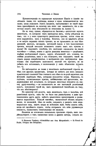 Путѳшествующіе съ караванами мусульмане Персіи н Аравіи за-
мѣчаютъ также, что верблюды, лошади и мулы останавливаются вне-
запно, когда услышать голосъ муэдзина, призывающаго во главѣ кара-
вана правовѣрныхъ на молитву; изъ этого они заклгочаютъ, что и жн-
вотныя знаюгь свои обязанности по отношенію къ Аллаху і).
Не къ чему, однако, обращаться къ баснямъ,—достаточно изучить
животпыхъ, съ которыми намъ приходится жить, чтобы убѣдиться въ
томъ, что и у нихъ существуетъ рѳлигіозное чувство, почти столь же
ясно выраженное, какъ у человѣка. Конечно, они не владѣютъ рѣчью
и не могутъ выразить своихъ чувствъ, но не проявляютъ ли они гЪло-
движеній, жестовъ, взглядовъ, интонацій голоса и того таинственнаго
трепета, который внезапно позволяетъ понять намъ ихъ чувства и
мысли? Не подлежитъ сомвѣнію, что настоящіѳ «кандидаты на званіе
человѣка» — собака, кошка и другія домашнія животныя — раздѣляютъ
нерѣдко необъяснимый страхъ, вдругь объемлющій ихъ хозяина, че-
ловѣка: религіозныя, какъ и ихъ господинъ, они ощущаютъ такой же
страхъ передъ пеизвѣстностью, н воображеніе ихъ возбуждается фан-
томами: они подмѣчаютъ зависимость явлепій отъ причинъ, но не
умѣютъ ихъ истолковать, п возпикаюіція у нихъ объясненія пугаютъ
ихъ *). 1
Ile наблюдается ли также у животныхъ необъяснимой страсти къ
тѣмъ или другимъ предметамъ, которые не имѣютъ для нихъ никакого
практическая значенія? Они считаюгь ихъ чѣмъ-то въ родѣ амулетовъ или
фетишей, подобныхъ тѣмъ, которыми пользуются негры. Наконецъ, то
глубокое, захватывающее чувство, побѣждающее всѣ препятствія, вы-
держивающее всѣ испытанія, съ которымъ животныя относятся къ сво-
ему другу-человѣку, — не напомипаетъ ли оно настоящій религіозный
культъ, совершенно такой же, какъ проявляемый человѣкомъ къ тому,
что онъ обоготворяетъ?
По существу всѣ религіи, какъ животныхъ, такъ и человѣка, всѣ
религіозные культы, какъ бы ни были они разнообразны и даже про-
тивоположны другъ другу, имѣютъ аналогичное происхожденіе и разви-
ваются параллельно. Каждый чѳловѣкъ, захваченный обіцимъ вихремъ
жизни, по желающій, тѣмъ не менѣѳ, сохранить и развить свою инди-
видуальную силу, ищетъ опоры во впѣшненъ мірѣ, чтобы помочь себѣ,
когда его одолѣваетъ страхъ, чтобы отстранить огь себя угрожающую
опасность, осуществить охватывающія его желанія.
Является ли основоымъ начальнымъ чувствомъ страхъ, какъ сви-
дѣтельствуютъ о томъ священныя книги и древніе авторы, «страхъ пе-
1) Hermann V&mbery, «Sittenbilder aas dem Morgenland». — 2) Girard de
Rialle, «Origine des Religions*.
 