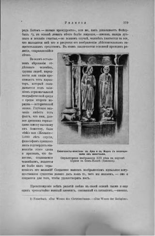 Р Е Л И Г I Я 279
редъ Богояъ — начало премудрости», или же, какъ доказывает. Фейер-
бахъ 1), въ основѣ лежитъ нѣчто болѣе широкое,—именно, жажда луч-
шаго и исканіе счастья,—во всякомъ случаѣ, человѣкъ хватается за все.
что находится внѣ его и рисуется его воображенію дѣйствительиымъ за-
щитительнымъ средствомъ. Въ эюмъ заключается основной принципъ ре-
лнгіи, сохраняющійся
вѣчно.
Во всемъ осталь-
номъ вѣрованія от-
дѣльнаго человѣка,
группы людей, народ-
ности или паціи при—
пимаютъ тотъ харак-
теръ, который скла-
дывается подъ влія-
ніемъ первоначальной
географической среды
и среды второго по-
рядка — исторической
жизни. Глубокое зпа-
ченіе имѣетъ тотъ
фактъ, что имя, дан-
ное древними герман-
цами самому высокому
ихъ божеству, было
<0які» или «Желанів»:
2.000 лѣтъ спустя,
философамъ пришлось
лишь подтвердить эти-
мологію этого слова
и признать, что бо-
жество, создаваемое
человѣкомъ, является
не болѣе какъ отра-
женіемъ его желаній! Созданное нашимъ воображеніемъ идеальное могу-
щественное существо должно дать намъ то, чего мы желаемъ, — оно и
создается для того, чтобы удовлетворять насъ.
Евангелисты-апостолы се. Луна и св. Маркъ съ посвящен-
ными имъ животными.
Скульптурный взобр&жѳпія X I I I вѣка на портикѣ
церкви въ Сенъ-Жиллѣ (Воклюзъ).
Ироисхожденіе всѣхъ религій имѣло въ своей основѣ также и еще
одинъ чрезвычайно важный элементъ, связанпый съ питаніемъ,—именно,
1) Feuerbach. «Das Wesen des Christenthums».—«Das Wesen der Religion».
 