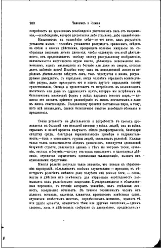 потребность во врѳменномъ освобожденіи умственныхъ силъ отъ напряже-
нія,—освобожденін, которое достигается либо отдыхомъ. либо опьянѣиіемъ.
Наклонность къ опьянѣнію себя—не что иное, какъ результата
усталости мысли,—человѣкъ утомляется разсуждать, сравнивать, слѣдить
sa собою и своими дѣйствіями, превращать волевые импульсы въ со-
образныя законамъ логики движенія; чтобы отдохнуть отъ этой дѣятель-
ности, опъ предоставляетъ свободу своему разнузданному воображеиію,
захватывается мистическою игрою мысли, дѣлающею невозможное воз-
можным^ ищетъ наслажденія въ безуміи или далее въ смерти, которая
даетъ забвеніе всего! Подобно тому какъ въ повседневной жизни за пѳ-
ріодомъ дѣятельности слѣдуетъ сонъ, такъ чередуется и жизнь, регули-
руемая разеудкомъ, съ періодами, когда человѣкъ отрицаетъ всякое уча-
стіе разума, даже презнраетъ его и ищетъ другого оправданія своему
существовапію. Отсюда и проистекаетъ та потребность въ опьяняющихъ
напиткахъ или даже въ одуряюшихъ ядахъ, которую мы встрѣчаемъ въ
безконечпомъ множествѣ формъ у всѣхъ народовъ земного шара, — на-
питки эти вносятъ пріятное разнообразіе въ жизнь несчастныхъ и даже
въ жизнь счастливцевъ. Голодающему грезятся постоянные пиры, а тому,
кого всѣ ненавидятъ, снится безконечноѳ счастье всеобщаго обожанія и
преклоненія.
Такая усталость въ дѣятельностп п потребность въ грезахъ про-
является въ большей или меньшей степени у всѣхъ людей; она во всѣхъ
странахъ и во всѣ времена получаеѵь общее распространите, благодаря
сходству среды, благодаря заразительности примѣра и подражатель-
ности,—такъ и возникаютъ группы людей, связанныхъ религіей. Каждая
такая толпа захватывается общимъ движеніемъ. повинуется одинаковой
безумной страсти, увлекается однимъ и тѣмъ же вихремъ тоски, отчая-
нія, экстаза и безумія,—потому эта толпа выполняетъ и одинаковый дѣй-
ствія, стремится осуществить одинаковыя галлюцииацін, вызвать ихъ
одинаковыми средствами.
Многія религіи получили такое значепіе, что повели къ образова-
иію корпорацій,, обладающихъ особыми служителями — жрецами; въ нѣ-
которыхъ религіяхъ имѣются даже полубоги или земные боги, — слова,
жесты и дѣйствія ихъ замѣняютъ для вѣрующаго необходимость раз-
мышлять надъ религіозпыми вопросами. Предпринимаются и обществен-
ный церемоніи, въ теченіе которыхъ человѣкъ, какъ отдѣльная лич-
ность, совершенно исчезаетъ. Въ теченіе положенныхъ часовъ онъ
долженъ вставать, садиться, кланяться, произносить нзвѣстныя слова,
слушаться извѣстныхъ жестовъ, опредѣленныхъ мотивовъ, вдыхать тѣ
или другіе ароматы, опьяняться тѣми или другими напитками,—однимъ
словомъ, жить и дѣйствовать сообразно съ движениями, предписанпыми
 