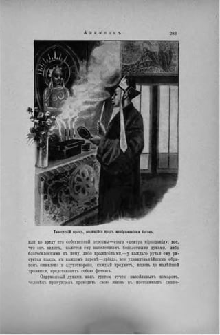 A H II II I! 3 il ъ 283
ТаоистскІЙ жрецъ, моляідійся предъ изображеніями боговъ.
или ко вреду его собственной персоны—этого «центра мірозданія»; все,
что онъ видитъ, кажется ему населеннымъ безплотными духами, либо
благосклонными къ ному, либо враждебными,—у каждаго ручья ему ри-
суется паяда, въ каждомъ деревѣ—дріада, все уднвнтелыіѣйшимъ обра-
зомъ оживлено и одухотворено, каждый предмета, вплоть до малѣйшей
травинки, продставляетъ собою фетншъ.
Окруженный духами, какъ густою тучею назойливыхъ комаровъ,
человѣкъ принуждень проводить свою жизнь въ постоянныхъ сноше-
 