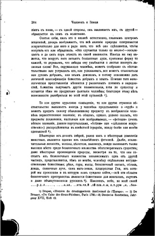 I
».
2 8 4 ЧЕЛОвт,къ и ЗЕМЛЯ
ІІІЯХЪ съ ними, — съ одной стороны, онъ заклинаетъ ихъ, съ другой —
обращается къ пимъ съ молитвами.
Считая себя, какъ это и внолнѣ естественно, главнымъ центромъ
вселенной, дикарь воображаетъ, что всѣ явленія природы совершаются
исключительно для него и ради него, что всѣ они сцѣпляются, чтобы
испугать его или обрадовать. «Это случается только со мною»!—воскли-
цаетъ и до сихъ поръ эгоистъ въ своей наивности. Иногда же ему ка-
жется, что вокругъ пего витаютъ безплотные духи, принимая форму то
камней, то деревьевъ, что звѣзды ему улыбаются и листья гаепчутъ ла-
сковыя слова! Все, окружающее человѣка, можетъ сообразно съ обстоя-
тельствами или устрашать его, пли успокаивать, все можетъ становиться
или духомъ добрымъ, или злымъ демономъ, и потому невозможно дать
логичной классификации божсствъ добрыхъ и злыхъ. Помимо того миоо-
логическія представлѳнія мѣпяются у различных!, племеиъ и народно-
стей, божества получаютъ другія наименованія, хотя по существу и
остаются тѣми же продуктами фантазіи человѣка; благодаря этому нѣгъ
возможности разобраться во всей этой путаннцѣ і).
То или другое курьезное совпаденіе, то или другое странное об-
стоятельство вызываетъ иногда у человѣка представленіе о «чуде» и
можетъ придать самому обыкновенному предмету въ воображении чело-
века первостепенное значеніе; въ общемъ, однако, должно сказать, что
предметы поклопенія, настояіціе или воображаемые, — «фетиши» (очень
мѣткое названіе, данное португальцами, «fciticos» или «сдѣланное искус-
ственно») распределяются въ известной іерархіи, всюду болѣе или менее
одинаковой г).
Некоторые изъ дикихъ зверей, равно какъ и некоторый домашнія
животныя, являются одними изъ сильнейшихъ фетишей. Далее, исклю-
чительныя личности, волхвы, цѣлнтели, наконецъ, вожди запимаютъ также
высокое место среди безконечнаго множества обоготворяемыхъ существъ;
даже некоторыя произведенія природы, несмотря на то, что они со-
стоять изъ безконечнаго множества пезависимыхъ одна огь другой
частицъ, представляются, темъ не менее, человеку отдельными могуще-
ственными божествами; реки, горы, мысы, безконечный океанъ, облака,
дождь, солнечные лучи, сама мать-земля, плодородная Гея, изъ кото-
рой мы произошли и въ которую намъ суждено сойти,—все эти области
безконечнаго пространства являются божествами для монголовъ, якутовъ
и даже объякутившихся русскихъ 3 ). Наконецъ, небо, во всей своей
безпредельности, въ глазахъ обитателей той планеты, которую оно обни-
1) Draper, «Histoire du développement intellectuel de l'Europe». — 2) De
Brosses, «Du Culte des dieux-fétiches», Paris 1760.—3) Deutsche Rundschau, Jahr-
gang XVII, Heft 12.
 