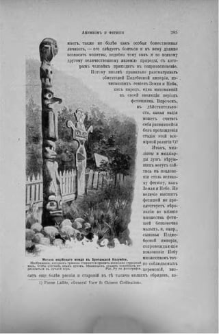 маетъ, также не болѣе какъ особая божественная
личность, — его слѣдуетъ бояться и къ нему должно
возносить молитвы, подобно тому какъ и ко всякому
другому величественному явленію природы, съ кото-
рым!, человѣкъ приходить въ соприкосиовеніе.
Потому вполнѣ правильно разсматривать
обитателей Подебесной имперіи, по-
читающнхъ геніевъ Земли и Неба,
какъ народъ, едва ыиновавшій
въ своей эволюціи періодъ
фетишизма. Впрочемъ,
въ дѣйствительно-
CTU, какая нація
можетъ считать
себя развившейся
безъ прохожденія
стадіи этой все-
мірной религіи і)?
Итакъ, мил-
лимы и миллиар-
ды душъ вѣрую-
щихъ могутъ сой-
тись на поклоне-
ніи столь велико-
му фетишу, какъ
Земля и Небо. Но
велнчіѳ высшихъ
фетишей не пре-
нятствуетъ вѣро-
ванію во вліяніѳ
множества фети-
шей безконечно
малыхъ, и, папр.,
сыновья Подне-
бесной нмперіи,
сопровождающіе
поклоненіе Небу
Могила индійскаго вождя въ Британской Колумбіи. множествомъ ТОЧ-
Изображенія, которыиь туземцы стараются придать возможно страшный JJQ с о б Л Ю Д а С М Ы Х Ъ
вндъ, чтобы отогнать злыхъ духовъ, мѣшающихъ лушамъ похойныхъ пе-
реселиться въ лучшій міръ. Рис. Ру по фотографы. ц е р е М О Н І Й , B H 0 -
сягь еще болѣе рвепія и стараній въ тѣ тысячи мелкихъ обрядовъ, ко-
1) P i e r r e L a f f i t e , « G e n e r a l V i e w fo C h i n e s o C i v i l i s a t i o n » .
 