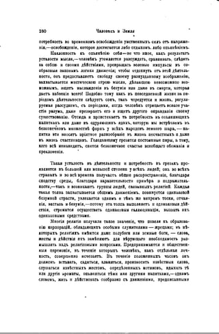 потребность во временному освобождении умственныхъ силъ отъ напряже-
нія,—освобождении, которое достигается либо отдыхомъ. либо опьянѣніемъ.
Наклонность къ опьянѣнію себя—не что иное, какъ результат»
усталости мысли,—человѣкъ утомляется разсуждать, сравнивать, слѣдить
за собою и своими дѣйствіями, превращать волевые импульсы въ со-
образныя законамъ логики движенія; чтобы отдохнуть отъ этой деятель-
ности, онъ предоставляетъ свободу своему разнузданному воображенію,
захватывается мистическою игрою мысли, дѣлающею невозможное воз-
можным^ ищетъ наслажденія въ безуміи или даже въ смерти, которая
даетъ забвеніе всего! Подобно тому какъ въ повседневной жизни за пѳ-
ріодомъ деятельности следуетъ сонъ, такъ чередуется и жизнь, регули-
руемая разеудкомъ, съ періодами, когда человекъ отрицаетъ всякое уча-
стіѳ разума, даже презирает его и ищет» другого оправдапія своему
суіцествованію. Отсюда и проистекаетъ та потребность въ оньяняющихъ
напиткахъ или даже въ одуряющихъ ядахъ, которую мы встречаемъ въ
безконечномъ множестве формъ у всехъ народовъ земного шара, — на-
питки эти вносятъ пріятное разнообразіе въ жизнь песчастныхъ и даже
въ жизнь счастливцевъ. Голодающему грезятся постоянные пиры, а тому,
кого все ненавидят, снится безконечное счастье всеобщаго обожанія и
преклоненія.
Такая усталость въ деятельности и потребность въ грезахъ про-
является въ большей или меньшей степени у всехъ людей; она во всехъ
странахъ и во все времена получаст, общее распространеніе, благодаря
сходству среды, благодаря заразительности примера и подражатель-
ности,—такъ и возникают группы людей, связанныхъ религіей. Каждая
такая толпа захватывается общимъ движеніемъ. повинуется одинаковой
безумной страсти, увлекается однимъ и гЬмъ же вихремъ тоски, отчая-
иія, экстаза и безумія,—потому эта толпа выполняет п одннаковыя дей-
ствія, стремится осуществить одинаковый галлюцинаціи, вызвать ихъ
одинаковыми средствами.
Многія религіи получили такое значеніе, что повели къ образова-
н а корпораций,, обладающихъ особыми служителями — жрецами; въ не-
которыхъ релнгіяхъ имеются даже полубоги или земные боги, — слова,
жесты и действія ихъ заменяют для верующаго необходимость раз-
мышлять надъ религіозиыми вопросами. Предпринимаются и обществен-
ный церемоніи, въ теченіе которыхъ человекъ, какъ отдельная лич-
ность, совершенно исчезает». Въ течѳніе положенныхъ часовъ онъ
долженъ вставать, садиться, кланяться, произносить известныя слова,
слушаться известныхъ жестовъ, определенныхъ мотивовъ, вдыхать те
или другіе ароматы, опьяняться теми или другими напитками,— однимъ
словомъ, жить и действовать сообразно съ движѳніями, предписании«»
 