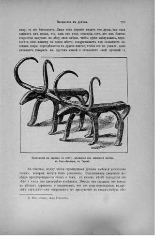 пему, то его безпокоятъ. Люди такъ хорошо видятъ эти души, они такъ
слышать ихъ вопли, что, ища отъ вихъ спасенія, топ., кто ихъ боится,
старается запутать въ лѣсу свои слѣды, чтобы души заблудились, пере-
носить свою хижину на новое мѣсто, заыуровываетъ или задвигаеть за-
совами двери, переодѣвается въ другое платье, чтобы его не узнали, даже
начинаегь говорить на другомъ языкѣ и оставляетъ свой прежній і).
Приношенія въ церковь по обіту, гділанныя изъ иованнаго желѣза,
въ Сенъ-Леонаръ, въ Тиролѣ.
Къ счастью, между этими страждущими душами имѣется достаточно
таких-},, которыя могутъ быть успокоены. Родственники умершаго не-
редко предупреждаются сномъ о томъ, въ какомъ мѣстѣ находится его
тѣло н какія оно претерпѣло измѣненія. Иногда они слышать его голосъ
въ вѣтвяхъ деревьевъ и заключаютъ, что онъ туда переселился; въ дру-
гихъ случаяхъ—они открываютъ его присутствіе въ какомъ-нибудь лѣс-
1) Elie Reclus, «Les Primitifs».
 