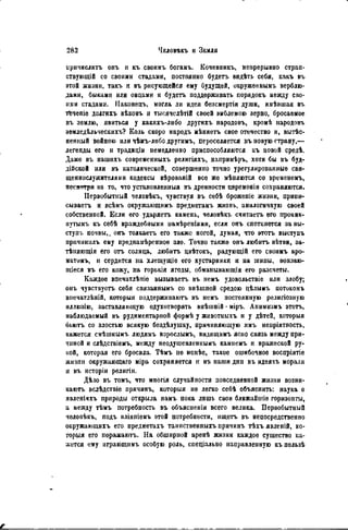 иричислитъ онъ н къ своимъ богамъ. Кочевникъ, непрерывно стран-
ствующій со своими стадами, постоянно будетъ видѣть себя, какъ въ
этой жизни, такъ и въ рисующейся ему будущей, окруженнымъ верблю-
дами, быками или овцами и будетъ поддерживать порядокъ между сво-
ими стадами. ГІаконецъ, могла ли идея безсмертія души, имѣвшая въ
т&чепіе долгихъ вѣковъ и тысячелѣтій своей эмблемою зерно, бросаемое
въ землю, явиться у какихъ-лиоо другихъ народовъ, кромѣ народовъ
земледѣльческихъ? Коль скоро народъ ыѣняетъ свое отечество и, вытѣс-
ненный войною или чѣиъ-либо другимъ, переселяется въ новую страну,—
легенды его и традиціи немедленно приспособляются къ новой средѣ.
Даже въ нашихъ современныхъ религіяхъ, напримѣръ, хотя бы въ буд-
дійской или въ католической, совершенно точно урегулированные свя-
щеннослужителями кодексы вѣрованій все же мѣняются со времененъ,
пссяетря на то, что установленный въ древности церемоніи сохраняются.
Первобытный человѣкъ, чувствуя въ себѣ брожепіе жизни, прнпи-
сываетъ и всѣмъ окружающимъ предметамъ жизнь, аналогичную своей
собственной. Если его ударяегь камень, человѣкъ считаетъ его проник-
иутымъ къ себѣ враждебными намѣреніями, если опъ споткнется за вы-
ступъ почвы,, онъ толкаегь его также ногой, думая, что этотъ выступъ
причиннлъ ему преднамѣренное зло. Точно также онъ любить вѣтви, за-
тѣняющія его отъ солнца, любить цвѣтокъ, радующій его своимъ аро-
матимъ, и сердится на хлещущіе его кустарники и на шипы, вонзаю-
щіеся въ его кожу, на горькія ягоды, обманывающія его разсчеты.
Каждое впечатлѣніе вызываетъ въ немъ удовольствіе или злобу,
онъ чувствует, себя связаннымъ со внѣшпей средою цѣлымъ потокомъ
внечатлѣній, которыя поддерживаютъ въ немъ постоянную религіозную
иллюзію, заставляющую одухотворять внѣшній • міръ. Анимизмъ этотъ,
наблюдаемый въ рудиментарной формѣ у животныхъ н у дѣтей, которыя
бьютъ со злостью всякую бездѣлушку, причиняющую имъ непріятность,
кажется смѣшнымъ людямъ взрослымъ, видящимъ ясно связь между при-
чиной и слѣдствіемъ, между неодушевленнымъ камнемъ и вражеской ру-
кой, которая его бросила. Тѣмъ не менѣе, такое ошибочное воспріятіе
жизпи окружаюіцаго міра сохраняется н въ наши дни въ идеяхъ морали
и въ исторіи религіи.
Дѣло въ томъ, что многія случайности повседневной жизни возни-
каютъ вслѣдствіе причинъ, которыя не легко себѣ объяснить: наука о
явленіяхъ природы открыла намъ пока лишь свои ближайшіе горизонты,
а между тѣмъ потребность въ объясненіи всего велика. Первобытный
человѣкъ, подъ вліяпіемъ этой потребности, ищетъ въ непосредственно
окружающихъ его предметахъ таипственныхъ причинъ тѣхъ явленій, ко-
торыя его поражают.. На обширной аренѣ жизни каждое существо ка-
жется ему играющимъ особую роль, спецііільно направленную къ пользѣ
 