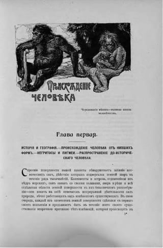Чередованіе вѣковъ—великая школа
человѣчесіва.
Р л а в а п е р в а ^ .
ИСТОРІЯ И ГЕОГРАФІЯ.—ПРОИСХОЖДЕНІЕ ЧЕЛОВЕКА ОТЪ НИЗШИХЪ
ФОРМЪ.—НЕГРИТОСЫ И ПИГМЕИ.—РАСПРОСТРАНЕНА ДО-ИСТОРИЧЕ-
СКАГО ЧЕЛОВЕКА.
Строеніе поверхности нашей планеты обнаруживаете иліяніѳ кос-
мическнхъ силъ, дѣйствію которыхъ подвергался земной шаръ въ
течепіе ряда тысячелѣтій. Континенты и острова, поднявгаіеся изъ
нѣдръ морсклхъ, самъ океанъ со своими заливами, озера нрѣкн и всѣ
отдѣльныя области земной поверхности въ ихъ безконечномъ разнообра-
зіи—все носнтъ на себѣ отпечатокъ непрерывной дѣятельности силъ
природы, вѣчно работающихъ надъ измѣненіемъ существующаго. В ъ свою
очередь, каждый изъ элементовъ земной поверхности сдѣлался съ перваго
своего появленія и продолжаетъ быть въ теченіе всего своего суще-
ствовали вторичною причиною тѣхъизмѣненій, которыя происходятъ въ
 