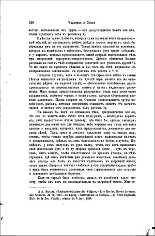костью, вытекающею изъ трупа, — всѣ присутствующіе пыотъ изъ нея,
чтобы пріобщить себя къ усопшему і)-
Имѣются также племена, которыя сами оставили этотъ отвратитель-
ный обычай, но заставляютъ рабовъ поѣдать своихъ мертвыхъ, какъ бы
передавая имъ па это полномочия. Такая замѣна аналогична условіямъ,
которыя мы встрѣчаемъ у тибетцевъ, бросающихъ свои трупы собакамъ,
и у парсовъ, которые предоставляютъ самой природѣ возстановлять тѣла
при посредствѣ коршуновъ-стервятниковъ. Древніе обитатели Эѳіопіи
рисовали на своемъ тѣлѣ изображения родителей или усопшихъ друзей »).
То же самое въ сущности дѣлаемъ и мы, нося на себѣ медальоны съ
изображеніями покойниковъ, съ прядями ихъ волосъ и т. п.
Поѣданіе труповъ, хотя и зависитъ отъ стремленія войти въ самыя
тѣсныя отношенія съ ушедшимъ въ лучшій міръ, явленіе все же отно-
сительно рѣдкое въ людской средѣ, — обыкновенно покойникамъ даюгь
превращаться въ первоначальные элементы путемъ медленнаго разло-
женія. Мясо всегда предоставляется разрушенію, тогда какъ кости часто
сохраняются, особенно черепъ и кости голени, которые сберегаются мно-
гими племенами. Племя гуарани на Ориноко предоставляегь трупы по-
койниковъ рыбамъ, которыя совершенно очищаютъ скелетъ отъ мягкихъ
частей, и затѣмъ онъ сохраняется, какъ фетишъ 3 ).
Въ какомъ бы видѣ ни оставалось тѣло, предполагается все же,
что оно пе можетъ жить вѣчно безъ поддержки,— необходимо кормить
его, либо предоставляя цѣлую трапезу, что было бы, однако, слишкомъ
невыгодпо для семьи или для общины, либо жертвуя ему лишь кое-какія
крошки и капельки, которыхъ, какъ предполагается, достаточно для ни-
танія тѣней. Такъ, греки и римляне наклоняли чашу съ виномъ надъ
огнемъ, чтобы тонкая струйка драгоцѣнной влаги, вылившаяся наочагъ
и испарившаяся, сдѣлала къ нимъ благосклонными богов-ь и духовъ. По-
койникъ у нихъ получалъ въ руки палку, чтобъ оиъ могъ продолжать
свой жизненный путь и по ту сторону гробовой доски, — путь къ бере-
гамъ, быть можетъ, болѣе счастливымъ! Во времена Гомера, въ тѣхъ
странахъ, гдѣ были извѣстны уже домашнія животныя, покойнику дава-
лась лошадь или быкъ въ качествѣ спутниковъ въ загробной жизпи;
точно также сѣверныѳ викинги снабжались при погребеніи ладьею, чтобы
у нихъ была возможность продолжать свои странствоваиія для открытія
и завоеванія невѣдомыхъ берѳговъ.
Если въ странѣ были извѣстны деньги, то покойнику клали мо-
пету, чтобы онъ могъ ею воспользоваться въ загробной жизни. Еще со-
1) А. Bastian, «Rechtsverhältnisse der Völker»;—Elie Reclus, Revue Internat,
des Sciences, № 12, 1881.—2) Lecky, «Rationalism in Europe».—8) Félix Regnault,
Bull, de la Soc. d'anthr., séance du 9 janv. 1896.
 