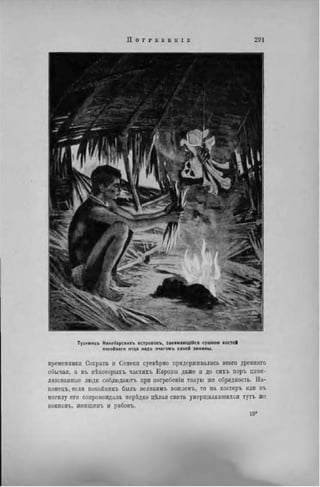 I I О Г F Е Б Б 11 I С 291
Туземецъ Никобарсиихъ острововъ, занимающійся сушкою костей
локойнаго отца надъ очагомъ своей хижины.
временники Сократа и Сенеки суевѣрно придерживались этого древнпго
обычая, а въ нѣкоторыхъ частяхъ Европы даже и до сихъ поръ циви-
лизованные люди соблюдают, при погребенін такую же обрядность. На-
конець, если никоііникъ былъ великимъ вождемъ, то иа костерь или въ
могилу его сопровождала нерѣдко цѣлая свита умерщвлявшихся тутъ же
воиновъ, женщинъ и рабовъ.
 