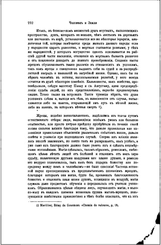 Итакъ, въ безконечпомъ множествѣ душъ мертвыхъ, яаполняющихъ
пространство, душъ, которыхъ не меньше, чѣмъ листьевъ на деревьяхъ
или песчинокъ въ морѣ, устанавливается все же нѣкоторая іерархія, ана-
логичная той, которая замѣчается среди живыхъ даннаго народа: если
у народности царить равенство, и мертвые считаются равными; у тѣхъ
же народностей, у которыхъ могущество однихъ основывается на раб-
ствѣ другой части населенія, отношеніе къ мертвымъ бываетъ различно
и огь поклонеиія доходить до полнаго прѳнебреженія. Создаиіѳ касты
жрецовъ обусловливаѳтъ также различіе въ отношеніяхъ къ усопшимъ,
такъ какъ жрецы и священники выдаютъ себя за судей и за распреде-
лителей наградъ и наказаній въ загробной жизни. Однако, какъ бы ни
вѣрнлъ человѣкъ въ истины, высказываемыя религіей, у него всегда
остается въ душѣ нѣкоторое сомпѣніе. Кальвинисты, какъ извѣстно, про-
повѣдывали, слѣдуя апостолу Павлу и св. Августину, идею предопредѣ-
ленія: судьба людей, по ихъ представленіямъ, заранѣе предначертана
свыше. Точно также на островахъ Таити туземцы вѣрятъ, что души
усопшихъ слѣпы и, выходя изъ тѣла, въ зависимости отъ случая, натал-
киваются либо на камень, открывающій имъ путь къ вѣчной жизни,
либо на камень, за которымъ вѣчная смерть і).
Жрецы, подобно военачальниками выдѣлилнсь изъ толпы путемъ
естественнаго отбора: люди, выдающіеся особымъ умомъ или большою
опытностью, или просто хитрые пройдохи пріобрѣталн въ теченіе своей
жизни сильное вліяніе благодаря тому, что давали правильный или ка-
завшіяся правильными объясненія различиымъ событіямъ жизни, давали
совѣты и указанія при подходящемъ случаѣ. Сперва ихъ вліяніе явля-
лось вполнѣ законнымъ, но ничто такъ не развращаѳтъ, какъ успѣхъ, и
уже само ихъ благоразуміе должно было увлечь ихъ и сдѣлать лицемѣр-
иыми всезнайками. Магія сдѣлалась, такимъ образомъ, рѳмесломъ, имѣю-
щимъ цѣлью лѣчить людей отъ болѣзнѳй и отклонять отъ нихъ злую
судьбу, навлеченную другими колдунами или злыми духами, и ремесло
это недурно оплачивалось, такъ какъ безъ подарка божеству или по-
среднику между нимъ и человѣкомъ—не было спасенія! Частица истин-
ной науки присоединялась къ предполагаемымъ познаніямъ жрецовъ,
благодаря которымъ они могли, будто бы, привлекать благосклонность
божествъ и отклонять злыя козни духовъ, носящихся въ воздухѣ; магія
служила даже предметомъ обученія и передавалась отъ учителя учени-
камъ. Образовывались цѣлыя общины лицъ, изучающихъ магію, и мало»
по-малу въ каждомъ племени возникала группа маговъ-жрецовъ, поль-
зующихся нзвѣстными привилегіями и тѣмъ болѣѳ опасиыхъ, что къ ихъ
1) Marillier; Rémy de Gourmont. «Chemin de retours», p. 18«
 