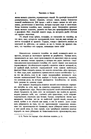 жизни живыхъ существу порождѳнныхъ землей. На просторѣ тысячелѣтій
развертывалась, такимъ образомъ, исторія земли, полная безконечно
великой измѣнчивости. Двѣ среды — небо и земля—вліяли на всѣ орга-
низмы, растительные и животные, которые породило море и мать-земля.
Когда появился человѣкъ, какъ конечное звено безгранично длиннаго
цикла живыхъ существъ, развитіе его было уже предопредѣлено формами
и рельефомъ тѣхъ областей земного шара, въ которыхъ ранѣѳ обитали
его предки—животныя.
Съ общей точки зрѣнія, географія, по отношенію къ человѣку, не
что иное, какъ исторія въ пространствѣ, точно такъ же, какъ исторія яв-
ляется географіей во времени. Гердеръ, говоря о физіологіи, назвалъ ее
анатоміей въ дѣйствіи,—не можемъ ли мы съ такимъ же правомъ ска-
зать, что человѣкъ—это природа, познающая самое себя?
Относительно появленія человѣка на землѣ возникаетъ много во-
просовъ, которые до настоящаго времени не разрѣшены. Прежде всего,
привязываетъ ли насъ наше происхожденіе отъ животнаго міра къ одному
или ко многимъ типамъ предковъ, и которая изъ двухъ гипотезъ—гипо-
теза моногеніи (происхожденіе человѣка отъ одного корня) или полигеніи
(происхожденіе отъ нѣсколькихъ корней)—является если не истинной, то,
по крайней мѣрѣ, наиболѣе оправдываемой всею суммою извѣстныхъ
фактовъ? Намъ говорятъ, правда, что «вся эта схоластика—дѣло прошлаго,
съ тѣхъ поръ, какъ дарвинизмъ привелъ все въ полное соотвѣтствіе> *),—
но что же дѣлать, если то же самое недоразумѣніе возникаетъ подъ
новыми наименованіями? Намъ нѳрѣдко и теперь приходится слышать,
что основныя расы, на которыя распадается человѣчество, не могутъ
быть сведены къ единому корню.
Для каждаго индивидуума является вполнѣ естественнымъ стремле-
ніе смотрѣть на себя, какъ на существо, совершенно обособленное отъ
всего окружающаго міра. Внутреннее ощущеніе своей собственной жизни,
обиліе бродящихъ въ немъ силъ не позволяютъ ему видѣть въ другихъ
людяхъ равныхъ себѣ; онъ считаетъ себя существомъ, особо покрови-
тельствуемымъ счастьемъ или богами. Однако, потребности жизни при-
вязываютъ человѣка все же къ извѣстной группѣ людей, сначала къ
семьѣ, затѣмъ и къ общннѣ или клану, и онъ не можетъ долго сохра-
нять увѣренность въ томъ, что его происхожденіе совершенно незави-
симо отъ происхожденія его ближнихъ; такое убѣжденіе можетъ явиться
у него развѣ лишь въ томъ случаѣ, если чрезмѣрное увлеченіе властью
породить въ немъ убѣжденіе въ божественности его происхожденія, какъ
1) G. Vacher de LapQuge. «Les sélections sociales», p. 11.
 