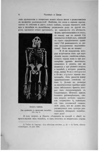 ствіе одомашненія и совершенпо новаго образа жизни и расщепившіяся
па множество разновидностей? Извѣстно, что волки и шакалы скрещи-
ваются съ собаками и даютъ начало особямъ, которыя образуютъ стой-
кую и способную къ дальнѣйшему размноженію расу; съ другой сто-
роны, одичавшія собаки прішимаютъ, въ зависимости отъ мѣстности,
формы, приблнжающіяся къ волку,
къ шакалу или къ лисицѣ. Гдѣ
начинается стойкій видъ, лежащій
въ строго опредѣленныхъ грани-
цахъ? Гдѣ разновидность со сво-
ими непрерывными видоизмѣне-
ніями? Этого мы не знаемъ!
И тѣ же затруднепія, кото-
рыя встрѣчаются намъ при опре-
дѣленіи видовъ семейства собакъ,
встаютъ передъ нами и при раз-
смотрѣнін другихъ животныхъ,
домашнихъ и дикихъ; они же
являются и при рѣшенін вопроса
о человѣкѣ, у котораго различія,
напр., между H о т о e u r o p a e u s
и II о т о a l p i n u s гораздо зна-
чительнѣе, чѣмъ различія между
представителями семейства со-
бакъ 1). Должно ли, несмотря
на многочисленные примѣры удач-
ныхъ смѣшанныхъ браковъ, кото-
рые такъ скандализируютъ въ
Соединенныхъ Штатахъ сыновъ
бывшихъ рабовладѣльцевъ, счи-
тать негровъ особымъ «видомъ»
ИЛИ «ПОДВИДОМЪ» 2 ) , отличнымъ
отъ такъ называемой «кавказ-
ской) расы, или же должпо нхъ
разсматривать какъ простую раз-
новидность обширнаго человѣче-
скаго рода?
И если негровъ и бѣлыхъ объединить въ единый и общій по
происхождевію видъ человѣка, то какъ отнестись къ негритосамъ острова
Скелетъ гориллы.
Для сравнсиія со скелетомъ чѳловѣка.
(Си. стр. 9).
1) Vacher de Lapouge. «Les sélections sociales», p. 12 — 2) Tarde, «Revue
scientifique», 15 juin 1895.
 