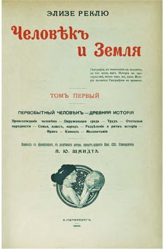 Э Л И З Е Р Е К Л Ю
Человѣкъ
и Земля
Географія, по отношенію къ человѣку.
не что иное, какъ Исторія въ про-
странствѣ, точно такъ же, какъ Исто-
рія является Географіею во времени.
ТОМЪ ПЕРВЫЙ
П Е Р В О Б Ы Т Н Ы Й Ч Е Л О В Ъ Н Ъ - Д Р Е В Н Я Я И С Т О Р І Я
Происхожденіе человѣка — Окружающая среда — Трудъ — Отсталыя
народности — Семья, классъ, народъ — Раздѣленіе и ритмъ исторіи
Иранъ — Кавказъ — Месопотамія
Переводъ съ фращзскаго, съ разрѣшенія автора, пцштѵдорта Имп. СПБ. Уняверснтета
п . ю . ШДОИДТА.
е . - П Е Т Е Р Б У Р Г Т э
1 Э 0 6 .
 