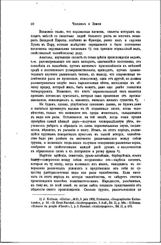 Возможно также, что карликовыя племена, скелеты которыхъ на-
ходятъ вмѣстѣ со скелетами людей большого роста во миогихъ пещѳ-
рахъ Западной Европы, особенно во Франціи, равно какъ н карлики
Хуака въ Перу, исчезли вслѣдствіе скрѳщиванія и были постепенно
поглощены окружающими племенами і): они приняли нормальный видъ,
свойственный человѣчѳскому роду.
Анатомы, изучающіе скелетъ съ точки зрѣнія происхожденія видовъ,
т.-ѳ. разсматривающіе его какъ аппаратъ, слагавшійся постепенно, огь
поколѣнія къ поколѣнію, путемъ активпаго приспособленія къ внѣшвей
средѣ и постепеннаго усовершенствованія, приходятъ, путемъ сравни-
тельнаго изученія различныхъ типовъ, къ выводу, что современный че-
ловѣческія расы не произошли, повидпмому, одна отъ другой, но должны
разсматриваться скорѣе какъ параллельныя вѣтви, восходящія къ об-
щему предку, который жилъ, быть можетъ, даже еще ранѣѳ появленія
четверорунихъ. Возможно, что ѳтотъ" первоначальный типъ является
прямымъ потомкомъ сумчатыхъ, которыя сами произошли отъ пресмы-
кающихся, земноводныхъ и, наконецъ, низшихъ живыхъ существъ »).
Не будемъ, однако, углубляться слишкомъ далеко, не будемъдажѳ
и пытаться ироникиуть мыслью въ тѣ отдалѳнныя эпохп, когда чело-
вѣчество, только что возникшее изъ среды животныхъ, складывалось
въ виды или расы. Остановимся на той эпохѣ, когда наши предки
ігріобрѣлп самый цѣнный даръ—получили членораздѣлыгую рѣчь, на-
учившись умѣрять и обращать въ слова первоначальные звуки, сводив-
іиісся, вѣроятно, къ рычанію и визгу. Итакъ, въ атотъ періодъ, являю-
щейся крупнымъ поворотнымъ пунктомъ въ нашей исторіи, человѣче-
ство было уже разбито па явственно различающіяся между собою
группы, и возннкшіе тогда языки получили совершенно различные корни,
сообразно со свойственными каждой расѣ духомъ и наклонностью
къ образованію словъ и къ построенію и ритму фразы 8 ).
Нарѣчія арійскія, семитскія, урало-алтайскія, борберійскія, языкъ
банту^—совершенно между собою несравнимы: это—нарѣчія племенъ,
которыя въ ту эпоху, когда возникалъ ихъ языкъ, находились въ со-
вершенно различныхъ условіяхъ и представляли изъ себя по су-
ществу удоборазличпмые виды или расы человѣчества. Если начи-
нать съ этого періода въ исторіи человѣчества, то слѣдуетъ считать
пронсхожденіе чѳловѣка полигенетическимъ. Народности, разсѣянныя,
къ тому же, по всей зѳмлѣ, ne могли имѣть никакого представленія объ
общности своего нроисхожденія. Сколько группъ, различающихся по
1) J. Kollman, «Globus-,M21,5 juin 1902; Frobenius, «Geographische Kultur-
kunde», p 22.-2) Ernst Haeckel. «Anthropogenie». 5 Aufl., Bd. II, p. 684.-3)Renan.
«Histoire du peuple d'Israël»,!, p.2. Haeckel. «Anthropogenie», Bd. II, p. 679.
 