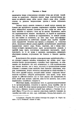 заключается твердо установленная исходная точка для исторіи чѳловѣ-
чества: въ различныхъ областяхъ земного шара полигенетичѳски воз-
никли не имѣющіе между собою ничего общаго роды рѣчи, соотвѣт-
ственно съ разными направленіями чувства и мысли отдѣльныхъ
народовъ.
Сколько такихъ языковъ появилось, и какой псріодъ времени тре-
бовался для нріобрѣтенія предками современнаго человѣка способности
рѣчи, являющеііся первымъ условіемъ для того, чтобы мы могли при-
знать человѣка за такового,—ѳтого мы не знаемъ! Несомнѣнно, многіе
изъ первоначальныхъ языковъ впослѣдствіи, въ борьбѣ за существова-
ніе, исчезли; что же касается до сохранившихся, то полный списокъ
ихъ еще никѣмъ не составленъ,—до сихъ поръ были классифициро-
ваны и расположены въ извѣстномъ порядкѣ лишь нарѣчія главнѣй-
шихъ народностей. Остается еще изучить и установить съ точностью
мѣсто, занимаемое цѣлымъ рядомъ нарѣчій, употребляемыхъ различными
народностями земного шара. Можно, впрочемъ, уже и теперь попы-
таться составить предварительную карту распространенія языковъ и
нарѣчій; такая карта, констатируя современное многоязычіе, свидѣ-
тельствуетъ въ то же время о крупныхъ завоеваніяхъ, сдѣланныхъ
нѣкоторыми языками, получающими все большее и большее преобла-
даніе.
До наступленія тѣхъ временъ, когда происходило пріобрѣтеніе рѣчи.—
это духовное ровденіе человѣка, позволившее ему затѣмъ столь пора-
зительно быстро прогрессировать,—человѣкъ былъ существомъ, не отли-
чимымъ отъ животнаго: онъ могъ объясняться съ себѣ подобными лишь
при помощи жестовъ, лая и визга, сходпыхъ съ производимыми нашими
собаками и кошками, этими напболѣе намъ близкими существами, кото-
рыя, положительно, могутъ считаться кандидатами на званіе человѣка i).
Весь этотъ древній періодъ, который можно назвать сперіодомъ безсло-
весности человѣка», слѣдуетъ разсматривать какъ время, когда наши
предки въ дѣйствительности еще ие были людьми: они превратились въ
ѳтотъ новый видъ живыхъ существъ лишь съ того момента, какъ у нихъ
выработалась способность говорить «).
Животныя формы, связывающія насъ съ другими млекопитающими
и съ пресмыкающимися, относятся ко времени, когда человѣка еще не
было на землѣ. Къ этому періоду пренадлежитъобезьяна P l i o p i t h e c u s
a n t i q u u s, обломокъ челюсти которой былъ найденъ у Сансана въ до-
линѣ Жэръ; P l i o p i t h e c u s кажется существомъ наиболѣе близкимъ къ
человѣку изъ всѣхъ до сихъ поръ извѣстныхъ. Отсюда, быть можетъ, и то
1) Condorcet. «Esquisse d'un tableau historique des progrès de Tésprit hu-
main».—2) H. Drummond. «Ascent of man».
 