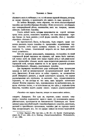 сближаетъ насъ съ гиббонами, т.-е. съ той именно группой обезьянъ, которая,
по своему строенію, н происходить отъ однихъ съ нами предковъ *)•
По мнѣнію Манувріе, очень вѣроятно, что ѳтотъ обезьянообразный
человѣкъ или человѣкообразная обезьяна—Homo javanensis—не обладалъ
еще членораздѣльной рѣчью, являющейся, какъ мы говорили, самымъ
цѣннымъ свойствомъ человѣка.
Узость лобной части, которая продолжается на черенѣ питекан-
тропа очень далеко, позволяетъ заключить, что такъ называемая «кри-
вая Брока» не была развита у этой формы сильнѣе, чѣмъ у человѣко-
образныхъ обезьянъ 2).
Въ окрестностяхъ Бахіи, въБразиліи, былъ открыть среди ско-
пленія раковинъ черепъ человѣка съ чрезвычайно первобытными чер-
тами строенія; этотъ черепъ пытались сблизить съ остатками пите-
кантропа в), однако, геологическій возрастъ его не былъ достаточно
точно установленъ.
Всѣ эти находки доказываюсь, повидимому, что человѣкъ въ своей
современной формѣ зародился въ странахъ, гдѣ жизнь бьетъ ключемъ,
гдѣ солнце льетъ на землю свои самые горячіѳ лучи, и гдѣ дожди выпа-
даютъ чрезвычайно обильно; ыногіе виды негритосовъ развились въ ѳква-
торіальной зонѣ, которая является въ то же время и родиной крупныхъ
человѣкообразныхъ обезьянъ, родственныхъ человѣку.
Для зароэденія человѣческаго рода необходима была тропическая
природа со всей ея могущественной воспроизводительной силой (Гек-
кель, Джонстонъ). И если почти во всѣхъ странахъ, за исключеніемъ
развѣ обширныхъ равнинъ, у людей существуютъ преданія, что первые
родоначальники ихъ спустились съ высокихъ горъ, ограничивающихъ
горизонтъ, то эти легенды не что иное, какъ продуктъ оптическаго
обмана! Могучія вершины горъ, поднимающіяся въ заоблачную высь, ка-
жутся обителью боговъ, и не естественно ли, что здѣсь, у подножія трона
божества, чѳловѣкъ видитъ родину своихъ первыхъ родоначальниковъ?
«Человѣкъ—это падшее божество, которое ве можетъ забыть небесъ»,
говорить Ламартинъ. Его едва ли, впрочемъ, можно назвать «пад-
шимъ»: человѣкъ поднимается вышей выше, его воспоминанія, однако,
дѣйствительно, простираются въ безконечность! Возникнувъ изъ безчи-
сленнаго ряда поколѣній людей и человѣкообразныхъ существъ, животныхъ,
растеній и простѣйшихъ организмовъ, человѣкъ уже въ строеніи своего
тѣла воспроизводить все, что его предки изжили въ теченіе тьюячелѣтій.
1) Ernst Haeckel. «The last link», p. 22—28. — 2) Société d'anthropologie,
séance du 17 noy. 1895.—3) A. Nehring, «Naturwissenschaftliche Wochenschrift»,
17 nov. 1895.
 