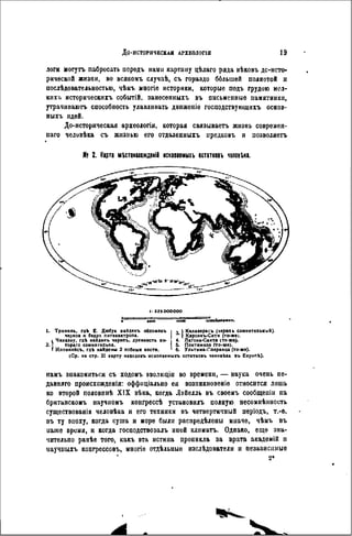 ДО-ИСТОРИЧЕСКЛЯ АРХЕОЛОГ1Я 19
логи могутъ пабросать передъ нами картину цѣлаго ряда вѣковъ дс-исто-
ричѳской жизни, во всякомъ случаѣ, съ гораздо бблыией полнотой и
послѣдовательностью, чѣмъ многіе историки, которые подъ грудою мсл-
кпхъ историческихъ событій. занесенныхъ въ письменные памятники,
утрачиваютъ способность улавливать движеніѳ госиодствующнхъ основ-
ныхъ идей.
До-историческая археологія, которая связываетъ жизнь современ-
паго челивѣка съ жизнью его отдаленныхъ предковъ и позволяетъ
Я; 2. Карта мШошождвніі иснооавмыхъ остатковъ человека.
і: 32SOOOOOO
• MOO (ОООО ItOOokMOMtT.
1. Триниль, гдѣ Е. Дюбуа найдвкъ обломокъ і , I Калаверасъ (череп ь сомнительный).
череп* и бедро питекантроп*. ( Карсонъ-Сити (то-же).
1 Чикаэау, гдѣ найдеиъ черепъ, древность ко- і 4. Лагона-Санта (то же).
2 . ' тораго сомни гельна. I 5. Понтинело (то-же).
I Иллинойсъ, гдЪ найдены 2 лобных кости. 1 б. Ультика-Сперанца (то-же).
(Ср. на стр. 21 карту находогъ ископаемыхъ остатковъ человека въ Европѣ).
намъ знакомиться съ ходомъ вволюціи во времени, — наука очень пе-
давняго происхожденія: оффпціально ея возникновение относится лишь
ко второй половинѣ X I X вѣка, когда Лэйелль въ своемъ сообщеиіи на
британскомъ научномъ конгрессѣ усгановилъ полную несомнѣнность
существованія человѣка и его техники въ четвертичный періодъ, т.-е.
въ т ; эпоху, когда суша и море были распредѣлены иначе, чѣмъ въ
иаше время, и когда господствовалъ иной климатъ. Однако, еще зна-
чительно ранѣе того, какъ эта истина проникла за врата академій и
иаучныхъ коигрессовъ, многіе отдѣльиыѳ нзслѣдователи и независимые
2*
 