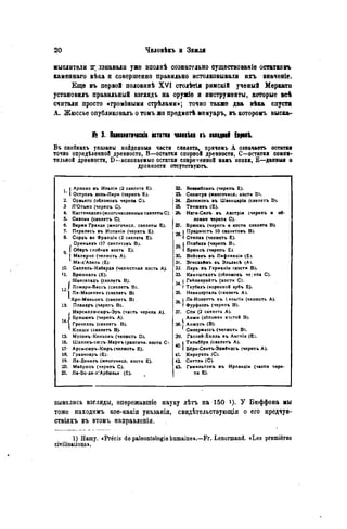 мыслители іг лзнавали уже вполнѣ сознательно существованіе остатковъ
каменнаго вѣка и совершенно правильно истолковывали ихъ вначеніе.
Еще въ первой половинѣ XVI столѣтія римскій ученый Меркати
установилъ правильный взглядъ на оружіе я инструменты, которые всѣ
считали просто «гром0выми стрѣлами»; точно также два вѣка спустя
А. Жюссье опубликовалъ о томъ же предмѳтѣ мемуаръ, въ которомъ выска-
№ 3. Пшолітіческіе вспткі шеіікі въ шідіві Eipeit
Въ скобкахъ указаны найдонныя части скелета, причемъ А означаетъ остатка
точно опредѣленной древности, В—остатки спорной древности, С—остатки сомни-
тельной древности, D—ископаемые остатки современной намъ эпохи, Е—данный о
древности отсутствуютъ.
i.
( Арпико въ Италіи (2 скелета Е). 22. Бомибланъ (черепъ Е).
i.
 Островъ дель-Лири (черепъ Е). 23. Солютрэ (многочисл. кости D).
2. Орвьето (обломокъ черепа С). 24. Делемонъ въ Швейцаріи (скелетъ Dj.
3 Л'Ольмо (черепъ С). 25. Тэнжанъ (Е).
4. Кастенедоло (многочисленные скелеты С). 26. Наги-Сапъ въ Австріи (черепъ и об-
5. Савона (скелетъ С). ломки черепа С).
6. Барм а Гранде (многочисл. скелеты Е). 27. Брюннъ (черепъ и кости скелета В).
7. Пералесъ въ Испанік (черепъ Е).
»1Предмостъ 10 скелетовъ В).
8. Сордъ во Франціи (2 скелета Е). »1Стипка (челюсть Е).
Ориньяк» (17 скелетовъ В). Подбаха (черепъ Bj.
9.
1 Обэръ (лобная кость Е). Брюксъ (черепъ Е).
9.
1 Малярно (челюсть А). 30. Войсекъ въ Лифляндіи (Е).
Ма-д'Азиль (Е). 31. Эгисхеймъ въ Эльзасѣ (А).
Ю. Саллель-Кабардэ (челюстная кость А). 32. Ларъ въ Германіи (кости В).
11. Брюникль (Е). 33. Каннштадтъ (обломокъ че.гепа С).
j, Шанселадъ (скелетъ В). Гайленрейтъ (кости С).
H
Ложери-Бассъ (скелетъ В). Таубахъ (коренной зубъ Е).
H Ля-Маделэнъ (скелетъ В) 35. Неандерталь (скелетъ А).
[Кро-Маньонъ (скелетъ В).
36.J
Ла-Нолеттъ въ Еельгіи (челюсть А).
13. Плакаръ (черепъ В).
36.J
Фурфоозъ (черепъ В).
i1 Марсилли-сюръ-Эръ (часть черепа А). 37. Спи (2 скелета А).
-i
1 Брэшамъ (черепъ А). Анжи (обломки костей В).
-iГренелль (скелетъ В).
^ Клиши (скелетъ В).
Анжуль (В).
Смеермассъ (челюсть В).
15. Муленъ-Киньонъ (челюсть D). 39. Гэллей-Хилль въ Англіи (Е).
16. Шалонъ-сюръ-Марнъ (различи, кости С>.
«1Тильбёри (скелетъ А).
17- Арси-сюръ-Кюръ (челюсть Е). «1Б«ри-Сентъ-Эдмёндсъ (черепъ А).
18. Гравноаръ (Е). 41. Киркуэль (С).
19. Ла-Денизъ (многочисл. кости Е). 42. Ситтль (С).
20. Мѳйрюсъ (черепъ С). 43. Гэмильтонъ въ Ирландіи (части чере-
21. Ле-Бо-де-л'Арбюзье (Е). па Е).
вывались взгляды, опережавшіе науку лѣтъ на 150 У Бюффона мы
тоже находимъ кое-какія указанія, свидѣтельствующія о его нредчув-
ствіяхъ въ этомъ направлепіи.
1) Нашу. «Précis de paléontologie humaine».—Fr. Lenormand. «Les premières
civilisations».
 
