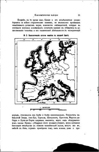 ПАЛЕОЛИТИЧЕСКИ НАХОДКИ 21
Позднѣе, въ то время какъ Ііювьѳ н его послѣдователи упорно
боролись со всѣми сторонниками новизны, не желавшими признавать
нѳзыблемыхъ догматовъ науки, количество наблюдателей, которые на
основаніи пзученія нскопаемыхъ остатковъ пришли къ убѣждѳнію въ су-
ществованіи чѳловѣка и его технической дѣятельности въ четвертичный
№ 3. Пшолнтнческів остатки чвяввЬка въ западной ЕврѳпЬ.
»• о* »• гт-
I . 50 000 000
періодъ, становилось все болѣе и болѣе зпачительнымъ. Результаты па-
блюденій Эмара, Амн-Буэ, Турналя, Шмерлинга, Кристоля, Марсель-де-
Сарра и Бушэ-де-Перта одержали, наконецъ, верхъ надъ обскурантиз-
момъ школы Кювье,—убѣжденія этого великаго ученаго, хотя и оставили
блестящее наслѣдство въ области человѣческой мысли, могутъ все же,
вмѣстѣ съ тѣмъ, служить примѣромъ тому, какъ всякая, даже н про-
 