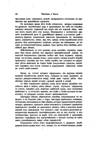 грессивная идея, сдѣлавшись догмой, превращается постепенно въ пре-
пятствіе для дальнѣйшаго прогресса.
Въ настоящее время нѣтъ болѣе историковъ, которыо оспаривала
бы древность человѣческаго рода и представляли бы себѣ, что человѣкъ
появился внезапно, созданный изъ глины или изъ морской пѣны, пять
или шесть тысячъ лѣтъ тому назадъ. Непрерывное н постепенное ра8-
витіе человѣческой расы съ древнѣйшихъ временъ и до нашихъ дней—
является фактомъ капитальной важности, признаннымъ въ настоящее
время, положительно, всѣми. Для того, однако, чтобы человѣчество могло
достичь тѣхъ колоссальныхъ успѣховъ, которые мы наблюдаемъ въ те-
чете доисторической жизни, долженъ былъ пройти, безъ сомнѣнія, длин-
нѣйшій рядъ вѣковъ.
Дѣйствительно, до того времени, когда человѣкъ научился выра-
жать свои мысли словами, онъ пѳрежилъ продолжительный періодъ въ
качествѣ бѳзсловеснаго существа, затѣмъ имъ былъ пережить періодъ,
когда ему не былъ знакомъ огонь,—легко понять, сколько усилій и борьбы
требовалось человѣку для того, чтобы перейти изъ состоянія не одарен-
наго рѣчью животнаго на стадію болѣѳ совершенна™ существа, способ-
наго выражать свои мысли словами и поддерживать священное пламя
на очагѣ своей хижиныі
Время, въ теченіѳ котораго чередовались эти крупныя событія
аволюціи человѣчества, можетъ быть, сообразно съ ними, раздѣлѳно на
періоды, разграннчиваюіціеся между собою даже гораздо рѣзче, чѣмъ
обычные періоды нашей исторіи—древній, средній и новый.
Съ тѣхъ отдаленныхъ временъ, когда наши предки пріобрѣли спо-
собность рѣчи и затѣыъ, много вѣковъ спустя, научились обращаться
съ огнемъ, человѣкъ, подъ вліяніемъ измѣненій среды, самъ постепенно
измѣнялся и, съ теченіемъ времени, все болѣе и болѣе удалялся отъ жи-
вотныхъ, съ которыми связанъ своимъ происхожденіемъ.
Благодаря слѣдамъ дѣятельности человѣка, сохранившимся въ пе-
щерахъ и по берегамъ рѣкъ и озеръ, благодаря различнымъ остаткамъ,
его техники, относящимся къ тѣмъ вѣкамъ, которые предшествуютъ истори-
ческимъ временамъ, археологи имѣли возможность установить присутствіѳ
первобытнаго человѣка въ различныхъ частяхъ свѣта и выяснить посте-
пенный ходъ цивилизаціи. Они пытались даже описывать различныя до-
историческія народности, классифицировать ихъ по ихъ родству и ихъ
особенностямъ, наносить на карту пути ихъ пѳреселеній и завоеваній,
наконедъ—опредѣлять ихъ преемственность и вносить систему въ ѳтотъ
хаосъ перемѣшанныхъ между собою народностей.
Результатомъ всѣхъ этихъ продолжительныхъ и упорныхъ изслѣ-
дованій явился прежде всего тотъ выводъ, что, въ теченіе эволюціи, услож-
 