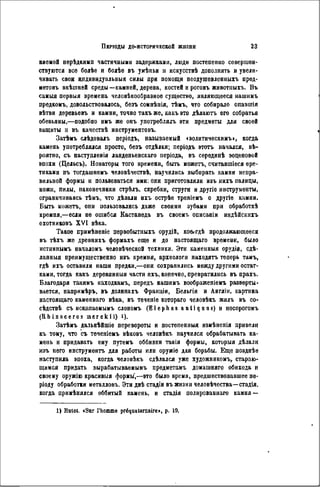 няемой нерѣдкимп частичными задержками, люди постепенно совершен-
ствуются все болѣе и болѣе въ унѣпьи и искусствѣ дополнять и увели-
чивать свои ипдивидуальныя силы при помощи неодушевлен ныхъ пред-
метовъ внѣшней среды—камней, дерева, костей и роговъ животпыхъ. Въ
самыя первыя времена человѣкообразное существо, являющееся нашимъ
предкомъ, довольствовалось, безъ сомнѣнія, тѣмъ, что собирало опавшія
вѣтви деревьевъ и камни, точно такъ же, какъ это дѣлаютъ его собратья
обезьяны,—подобно имъ же онъ употреблялъ эти предметы для своей
ващиты и въ качествѣ инструментовъ.
Затѣмъ слѣдовалъ періодъ, называемый «эолитическимъ», когда
камень употреблялся просто, безъ отдѣлки; періодъ этотъ начался, вѣ-
роятио, съ наступленія ланденьенскаго періода, въ сѳрѳдинѣ эоценовой
эпохи (Цельсъ). Новаторы того времени, быть можетъ, считавшіеся ере-
тиками въ тогдашнемъ человѣчествѣ, научились выбирать камни непра-
вильной формы и пользоваться ими: они приготовляли изъ нихъ палицы,
ножи, пилы, наконечники стрѣлъ, скребки, струги и другіе инструменты,
ограничиваясь тѣмъ, что дѣлали ихъ острѣе треніемъ о другіе камни.
Быть можетъ, они пользовались даже своими зубами при обработкѣ
кремня,—если не ошибся Кастанеда въ своемъ описаніи индѣйскихъ
охотниковъ XVI вѣка.
Такое примѣненіе первобытныхъ орудій, коеггдѣ продолжающееся
въ тѣхъ же древнихъ формахъ еще и до настоящаго времени, было
истиннымъ началомъ человѣческой техники. Эти каменныя орудіа, сдѣ-
ланныя преимущественно ивъ кремня, археологи находятъ теперь тамъ,
гдѣ ихъ оставили наши предки,—они сохранились между другими остат-
ками, тогда какъ деревянныя части ихъ, конечно, превратились въ прахъ.
Благодаря такимъ ваходкамъ, передъ нашимъ воображеніемъ разверты-
вается, напримѣръ, въ долинахъ Франціи, Бельгіи и Англіи, картина
настоящаго каменнаго вѣка, въ теченіѳ котораго человѣкъ жнлъ въ со-
сѣдствѣ съ ископаемымъ слономъ ( E l e p h a s a n t i q a o s ) и носорогомъ
( R h i n o c é r o s i n e r e k i i ) i).
Затѣмъ дальнѣйшіе перевороты и постепенный измѣненія привели
въ тому, что съ теченіемъ вѣковъ человѣкъ научился обрабатывать ка-
мень и придавать ему путемъ оббивки такія формы, которыя дѣлали
изъ него инструменть для работы или оружіе для борьбы. Еще позднѣе
наступила эпоха, когда человѣкъ сдѣлался уже художником^ стараю-
щимся придать вырабатываемымъ прѳдметамъ домашняго обихода и
своему оружію красивыя формы',—это было время, предшествовавшее пе-
ріоду обработки металловъ. Эти двѣ стадіи въ жизни человѣчества—стадія,
когда примѣнялся оббитый камень, и стадія полированиаго камня —
1) Rutot. «Sur l'homme préquaternaire», p. 19.
 