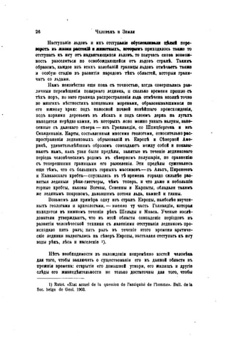 Наступаніе льдовъ и ихъ отступаaie обусловливали цкяіі пере-
пороть п жизни раствші и жииотиыгъ, которымъ приходилось также то
отступать къ югу отъ надвигающихся льдовъ, то получать снова возмож-
ность разселиться по освобождающейся отъ льдовъ странѣ. Такимъ
образомъ, каждое изъ ѳтихъ колебаній границы льдовъ отмѣчаеть также
и особую стадію въ развитіи народовъ тѣхъ областей, которыя грани-
чатъ со льдами.
Намъ нѳизвѣстно еще пока съ точностью, когда совершались раз-
личныя перемѣщенія полярнаго ледника, п сколько времени прошло съ
тѣхъ поръ, но зато граница распространенія льда отмѣчена вполнѣ точно
во многихъ мѣстностяхъ концевыми моренами, образовывавшимися по
его южному краю: подъ наносной почвой новѣйшаго происхожденія,
подъ корнями деревьевъ въ лѣсахъ и подъ слоемъ дерна на лугахъ
находятся нерѣдко камни, въ которыхъ ясно можно узнать валуны, зане-
сенные съ далекаго сѣвера — изъ Гренландии, со Шпицбергена и изъ
Скандинавіи. Карты, состивленныя многими геологами, относительно рас-
пространѳнія ледниковыхъ образованій въ Европѣ и Сѣверной Аме-
рикѣ, удивительнѣйшимъ образомъ совпадаютъ между собой н показы-
ваютъ намъ, какъ узки были предѣлы, занятые въ теченіе ледниковаго
періода человѣческимъ родомъ въ сѣверномъ полушаріи, по сравненію
съ теперешними границами его разселенія. Эти предѣлы сужпвались
еще тѣмъ, что съ болыпихъ горныхъ массивовъ—съ Альпъ, Пиренеевъ
и Кавказскаго хребта—спускались въ тѣ времена гораздо сильнѣе раз-
витая ледяныя рѣки-глетчеры, чѣмъ теперь, и что даже и небольшіѳ
горные хребты, каковы Вогезы, Севенны и Карпаты, обладали такимъ
же лѳдянымъ покровомъ, дававшимъ потоки льда, камней и глины.
Возьмемъ для примѣра одну изъ страяъ Европы, наиболѣе изучен-
ныхъ геологами и археологами, — именно ту часть Голландіи, которая
находится въ нижнемъ теченіи рѣкъ Шельды и Мааса. Ученые изслѣ-
дователи утверждаютъ, что въ ѳтой области совпаденіе періодовъ въ
развитіи человѣческой техники съ явленіями отступанія ледниковъ про-
исходило пять разъ; пять разъ въ теченіе этого времени арктиче-
скіе ледники надвигались на сѣверъ Европы, заставляя отступать къ югу
воды рѣкъ, лѣса и населеніе
Нѣтъ необходимости въ нахожденіи непремѣнно костей человѣка
для того, чтобы заключить о существованіи его въ данной области въ
прежнія времена: открытіе его домашней утвари, его жилищъ и другіе
слѣды его жизнедѣятельности не только достаточны для того, чтобы
1) Rutot. «Etat actuel de la question de l'antiquité de l'homme». Bull, delà
Soc. belge de Geol. 1903.
 