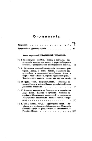 Оглавленіе
ПредясловІе
Предясловіе къ русскому изданію
Стр.
I
YI
Книга первая.—ПЕРВОБЫТНЫЙ ЧЕЛОВЪКЪ.
Гл. I. Происхожденіе челойѣка.—Исторія и географія.—Про-
исхожденіе человѣка отъ низшихъ формъ.—Негритосы
и пигмеи.—Распространеніе до-историческаго человѣка. 8
Гл. II. Окружающая среда—Классификация соціальныхъ фак-
торовъ.—Холодъ и тепло.—Сухость и влажность кли-
мата.—Горы и равнины.—Лѣса.—Острова, болота и
озера.—Рѣки.—Море.—Контрасты окружающей среды.—
Человѣкъ самъ является средою для другихъ людей. 39
Гл. III. Трудъ.—Трудъ.—Подражательность. — Взаимная по-
мощь.—Распри и войны.—Начала земледѣлія.—Помощь
домашнихъ животныхъ 117
Гл. IV. Отсталыя народности. — Современные и первобытные
люди.—ІІища.—Жилища и крѣпости. — Свайныя по-
стройки.—Мѣста свидаиія народовъ.—Пути сообщенія.—
Раснредѣленіе населенныхъ мѣстъ.— Ремесла.—Укра-
шенія 157
Гл. V. Семья, классъ, народъ. — Группировка семей. — Ма-
тріархатъ и патріархатъ.—Собственность.—Образованіе
классовъ.—Цари и рабы.—Языкъ.— Письменность.—
Религія.—Мораль 23Т
 